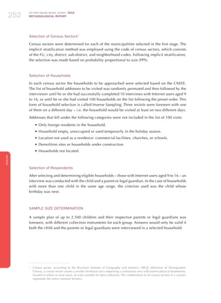 ICT KIDS ONLINE BRAZIL SURVEY 2012
METHODOLOGICAL REPORT252252252
ENGLISH
252252252
Selection of Census Sectors3
Census sectors were determined for each of the municipalities selected in the first stage. The
implicit stratification method was employed using the code of census sectors, which consists
of the FU, city, district, sub-district, and neighborhood codes. Following implicit stratification,
the selection was made based on probability proportional to size (PPS).
Selection of Households
In each census sector the households to be approached were selected based on the CNEFE.
The list of household addresses to be visited was randomly permuted and then followed by the
interviewer until he or she had successfully completed 10 interviews with Internet users aged 9
to 16, or until he or she had visited 100 households on the list following the preset order. This
form of household selection is called Inverse Sampling. Three revisits were foreseen with one
of them on a different day – i.e. the household would be visited at least on two different days.
Addresses that fell under the following categories were not included in the list of 100 visits:
•	Only foreign residents in the household.
•	Household empty, unoccupied or used temporarily in the holiday season.
•	Location not used as a residence: commercial facilities, churches, or schools.
•	Demolition sites or households under construction.
•	Households not located.
Selection of Respondents
After selecting and determining eligible households – those with Internet users aged 9 to 16 – an
interview was conducted with the child and a parent or legal guardian. In the case of households
with more than one child in the same age range, the criterion used was the child whose
birthday was next.
Sample Size Determination
A sample plan of up to 2,500 children and their respective parents or legal guardians was
foreseen, with different collection instruments for each group. Answers would only be valid if
both the child and the parents or legal guardians were interviewed in a selected household.
3
	 Census sector: according to the Brazilian Institute of Geography and Statistics (IBGE) definition of Demographic
Census, a census sector covers a smaller territorial unit comprising a continuous area with known physical boundaries,
located in urban or rural areas, of scale suitable for data collection. The combination of all census sectors in a country
represents the entire national territory.
 
