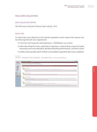 2012 ICT KIDS ONLINE BRAZIL SURVEY
METHODOLOGICAL REPORT 253253253
ENGLISH
253253253
Field Data Collection
Data Collection Period
The field survey took place between April and July, 2012.
Field Aids
To explain the survey objectives to the selected respondents and to improve the response rate,
the following field aids were implemented:
•	A Hot Site with Frequently Asked Questions – FAQ Website was created.
•	Letters describing the survey, explaining its importance, and providing contacts for further
information were sent to Residents, Residential Building Administrators, and Police Chiefs.
•	Leaflets containing safety tips for children were handed to respondents after survey completion.
FIGURE 2
Hot Site – Frequently Asked Questions – FAQ Website (http://cetic.br/criancas2012/)
 