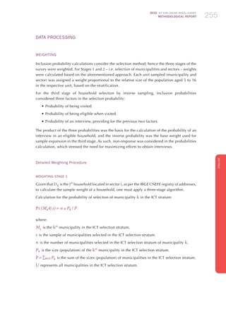 2012 ICT KIDS ONLINE BRAZIL SURVEY
METHODOLOGICAL REPORT 255255255
ENGLISH
255255255
Data Processing
Weighting
Inclusion probability calculations consider the selection method; hence the three stages of the
survey were weighted. For Stages 1 and 2 – i.e. selection of municipalities and sectors – weights
were calculated based on the aforementioned approach. Each unit sampled (municipality and
sector) was assigned a weight proportional to the relative size of the population aged 5 to 16
in the respective unit, based on the stratification.
For the third stage of household selection by inverse sampling, inclusion probabilities
considered three factors in the selection probability:
•	Probability of being visited.
•	Probability of being eligible when visited.
•	Probability of an interview, providing for the previous two factors.
The product of the three probabilities was the basis for the calculation of the probability of an
interview in an eligible household, and the inverse probability was the base weight used for
sample expansion in the third stage. As such, non-response was considered in the probabilities
calculation, which stressed the need for maximizing efforts to obtain interviews.
Detailed Weighting Procedure
Weighting Stage 1
Given that Dij  is the jth
household located in sector i, as per the IBGE CNEFE registry of addresses,
to calculate the sample weight of a household, one must apply a three-stage algorithm.
Calculation for the probability of selection of municipality k in the ICT stratum:
Pr (Mk  s) = n × Pk  / P
where:
Mk
 is the kth
municipality in the ICT selection stratum.
s  is the sample of municipalities selected in the ICT selection stratum.
n  is the number of municipalities selected in the ICT selection stratum of municipality k.
Pk  is the size (population) of the kth
municipality in the ICT selection stratum.
P = ∑kU Pk  is the sum of the sizes (population) of municipalities in the ICT selection stratum.
U represents all municipalities in the ICT selection stratum.
 