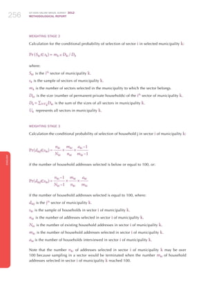 ICT KIDS ONLINE BRAZIL SURVEY 2012
METHODOLOGICAL REPORT256256256
ENGLISH
256256256
Weighting Stage 2
Calculation for the conditional probability of selection of sector i in selected municipality k:
Pr (Ski  sk) = mk × Dki  / Dk
where:
Ski  is the ith
sector of municipality k.
sk  is the sample of sectors of municipality k.
mk  is the number of sectors selected in the municipality to which the sector belongs.
Dki   is the size (number of permanent private households) of the ith
sector of municipality k.
Dk = ∑iUk
Dki  is the sum of the sizes of all sectors in municipality k.
Uk represents all sectors in municipality k.
Weighting Stage 3
Calculation the conditional probability of selection of household j in sector i of municipality k:
Pr(dkijski)=
nki
×
mki
×
aki –1
Nki nki mki –1
if the number of household addresses selected is below or equal to 100, or:
Pr(dkijski)=
nki –1
×
mki
×
aki 
Nki –1 nki mki 
if the number of household addresses selected is equal to 100, where:
dkij 
is the jth
sector of municipality k.
ski  is the sample of households in sector i of municipality k.
nki  is the number of addresses selected in sector i of municipality k.
Nki  is the number of existing household addresses in sector i of municipality k.
mki  is the number of household addresses selected in sector i of municipality k.
aki is the number of households interviewed in sector i of municipality k.
Note that the number nki  of addresses selected in sector i of municipality k may be over
100 because sampling in a sector would be terminated when the number mki of household
addresses selected in sector i of municipality k reached 100.
 