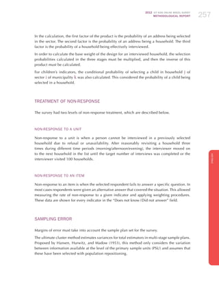 2012 ICT KIDS ONLINE BRAZIL SURVEY
METHODOLOGICAL REPORT 257257257
ENGLISH
257257257
In the calculation, the first factor of the product is the probability of an address being selected
in the sector. The second factor is the probability of an address being a household. The third
factor is the probability of a household being effectively interviewed.
In order to calculate the base weight of the design for an interviewed household, the selection
probabilities calculated in the three stages must be multiplied, and then the inverse of this
product must be calculated.
For children’s indicators, the conditional probability of selecting a child in household j of
sector i of municipality k was also calculated. This considered the probability of a child being
selected in a household.
Treatment of Non-response
The survey had two levels of non-response treatment, which are described below.
Non-response to a Unit
Non-response to a unit is when a person cannot be interviewed in a previously selected
household due to refusal or unavailability. After reasonably revisiting a household three
times during different time periods (morning/afternoon/evening), the interviewer moved on
to the next household in the list until the target number of interviews was completed or the
interviewer visited 100 households.
Non-response to an Item
Non-response to an item is when the selected respondent fails to answer a specific question. In
most cases respondents were given an alternative answer that covered the situation. This allowed
measuring the rate of non-response to a given indicator and applying weighting procedures.
These data are shown for every indicator in the “Does not know / Did not answer” field.
Sampling Error
Margins of error must take into account the sample plan set for the survey.
The ultimate cluster method estimates variances for total estimators in multi-stage sample plans.
Proposed by Hansen, Hurwitz, and Madow (1953), this method only considers the variation
between information available at the level of the primary sample units (PSU) and assumes that
these have been selected with population repositioning.
 