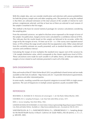 ICT KIDS ONLINE BRAZIL SURVEY 2012
METHODOLOGICAL REPORT258258258
ENGLISH
258258258
With this simple idea, one can consider stratification and selection with uneven probabilities
for both the primary sample units and other sampling units. The premise for using this method
is that there are unbiased estimators of the total amount of the variable of interest for each
primary conglomerate selected, and that at least two of them are selected in each stratum (if
the sample is stratified in the first stage).
This method is the basis for several statistical packages for variance calculations considering
the sampling plan.
From the estimated variances, we opted to disclose errors expressed as the margin of error of
the sample. For publication, margins of error were calculated for a confidence interval of 95%.
This indicates that the results based on this sample are believed to be accurate, within the
range set by the margins of error, 19 times out of 20 – i.e. if the survey were repeated several
times, in 95% of those the range would contain the true population value. Other values derived
from this variability estimate are usually presented, such as standard deviation, coefficient of
variation and confidence interval.
Calculating the margin of error multiplies the standard error (square root of the variance) by
1.96 (sample distribution value, which corresponds to the chosen significance level of 95%).
These calculations were made for each variable in all tables; hence, all indicator tables have
margins of error related to each estimate presented in each cell of the table.
Data Dissemination
Data and results of the ICT Kids Online Brazil 2012 are published in book format and are made
available on the Cetic.br website – http://www.cetic.br – to provide information to government,
the academia and other interested parties.
In some results, rounding caused the sum of partial categories to exceed 100% in single answer
questions. The sum of frequencies in multiple answer questions usually exceeded 100%.
References
BOLFARINE, H.; BUSSAB, W. O. Elementos de amostragem. 1. ed. São Paulo: Editora Blucher, 2005.
COCHRAN, W. G. Sampling Techniques. 3.ed. New York: John Wiley  Sons, 1977.
KISH, L. Survey Sampling. New York: Wiley, 1965.
LONDON SCHOOL OF ECONOMICS. EU Kids Online: Enhancing Knowledge Regarding European Children’s
Use, Risk and Safety Online. Available at: http://www.eukidsonline.net. Accessed on: Feb 20, 2013.
VASCONCELLOS, M. T. L.; NASCIMENTO SILVA, P. L.; SZWARCWALD, C. L. Sampling design
for the World Health Survey in Brazil. Cadernos de Saúde Pública, Rio de Janeiro, v. 21, s. 1,
p. S89-S99, 2005.
 
