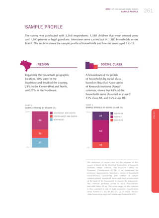 2012 ICT KIDS ONLINE BRAZIL SURVEY
SAMPLE PROFILE 261
ENGLISH
SAMPLE PROFILE
The survey was conducted with 3,160 respondents: 1,580 children that were Internet users
and 1,580 parents or legal guardians. Interviews were carried out in 1,580 households across
Brazil. This section shows the sample profile of households and Internet users aged 9 to 16.
SOCIAL CLASS
A breakdown of the profile
of households by social class,
based on Brazilian Association
of Research Institutes (Abep)1
criterion, shows that 61% of the
households were classified as class C,
23% class AB, and 16% class DE.
CHART 2
SAMPLE PROFILE BY SOCIAL CLASS (%)
23
61
16
100%
0%
CLASS AB
CLASS C
CLASS DE
1
	The definition of social class for the purpose of this
survey is based on the Brazilian Association of Research
Institutes (Abep) criterion. The Brazilian Criteria for
Economic Classification (CCEB) is an instrument for
economic segmentation, based on a survey of household
characteristics (availability and number of certain
comfort-related household items and level of education
of the head of the household) to classify the population.
The criterion attributes scores to each characteristic
and adds them all up. The score range on the criterion
is then matched to one of eight economic classification
strata, namely A1, A2, B1, B2, C1, C2, D, and E. Source:
http://www.abep.org/novo/Content.aspx?ContentID=301.
REGION
Regarding the household geographic
location, 50% were in the
Southeast and South of the country,
23% in the Center-West and North,
and 27% in the Northeast.
CHART 1
SAMPLE PROFILE BY REGION (%)
50
23
27
100%
0%
SOUTHEAST AND SOUTH
CENTER-WEST AND NORTH
NORTHEAST
 