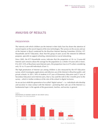 2012 ICT KIDS ONLINE BRAZIL SURVEY
ANALYSIS OF RESULTS 263263263
ENGLISH
263263263263263
ANALYSIS OF RESULTS
PRESENTATION
The intensity with which children use the Internet in their daily lives has drawn the attention of
several experts on the social impacts of the new technologies. The surveys on the access and use
of the Internet in Brazil conducted by the Brazilian Internet Steering Committee (CGI.br), ICT
Households and ICT Education, show that this group of users access the network for different
purposes, specially to support schooling, entertainment or social networking.
Since 2005, the ICT Households survey indicates that the proportion of 10- to 15-year-old
Internet users remains above the average for the population as a whole (10 years old or more).
If in 2011 45% of Brazilians were Internet users, this proportion rises to 67% when considering
only 10- to 15-year-old individuals (Chart 1).
The high penetration of Internet use among children is also measured by the ICT Education
survey, which investigates applications and effective use of the Internet in Brazilian public and
private schools. In 2011, 94% of students in 9th
year of Elementary Education and 2nd
year of
Secondary Education were Internet users, that is, has used the web in the 3 months prior to the
survey – which is further evidence of the role of the school in digital inclusion.
As we are face whith this generation of so-called “digital natives” – i.e. individuals who develop
and socialize in close contact with the Internet – promoting their safe use of the Internet is a
fundamental topic in the agenda of the government, families, and society in general.
CHART 1
PROPORTION OF INTERNET USERS BY AGE GROUP (2011)
Percentage of the total population
9
25
41
56
67
100
90
80
70
60
50
40
30
20
10
0
10 to 15
YEARS OLD
16 to 24
YEARS OLD
25 to 34
YEARS OLD
35 to 44
YEARS OLD
45 to 59
YEARS OLD
60 YEARS
OLD OR OLDER
70
Source: ICT Households 2011
 