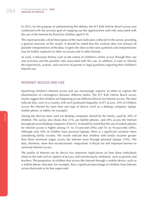 ICT KIDS ONLINE BRAZIL SURVEY 2012
ANALYSIS OF RESULTS264264264
ENGLISH
264264264264264
In 2012, for the purpose of substantiating this debate, the ICT Kids Online Brazil survey was
conducted with the primary goal of mapping out the opportunities and risks associated with
the use of the Internet by Brazilian children aged 9-16.
This report provides a brief description of the main indicators collected in the survey, providing
a general overview of the results. It should be noted that this analysis does not exhaust all
possible interpretations of the data; it opens the door so that new questions and interpretations
may be further explored on other occasions and in other formats.
As such, it discusses themes such as the nature of children’s online access through their use
and activities and the possible risks associated with this use. In addition, it aims to identify
the experiences, actions, and concerns of parents or legal guardians regarding their children’s
Internet use.
INTERNET ACCESS AND USE
Qualifying children’s Internet access and use increasingly requires an effort to capture the
phenomenon of convergence between different media. The ICT Kids Online Brazil survey
results suggest that children are beginning to use different devices for Internet access. The data
indicate that, even in a country with such profound inequality in ICT access, 24% of children
access the Internet by more than one type of device (such as a desktop computer, laptop,
mobile phone, or tablet, for example).
Among the devices most used are desktop computers shared by the family, used by 38% of
children. The survey also shows that 21% use mobile phones, and 20% access the Internet
through personal desktop computers (Chart 2). It should be noted that the use of mobile phones
for Internet access is higher among 13- to 14-year-old (29%) and 15- to 16-year-olds (30%).
Although only 10% of children have personal laptops, there is a significant variation when
considering family income. The results indicate that children with family incomes greater
than three minimum wages access the Internet more through personal laptops (19%). The
data, therefore, show that socioeconomic inequalities in Brazil are still important barriers to
universal Internet access.
The profile of Internet use by device has important implications on how these individuals
relate to the web and on aspects of privacy and monitoring by mediators, such as parents and
teachers. The proportion of children that access the Internet through a mobile device, such as
a mobile phone indicates, for example, that a significant percentage of children have Internet
access that tends to be less supervised.
 