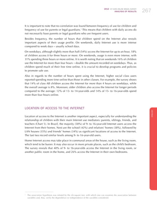 2012 ICT KIDS ONLINE BRAZIL SURVEY
ANALYSIS OF RESULTS 267267267
ENGLISH
267267267267267
It is important to note that no correlation was found between frequency of use for children and
frequency of use for parents or legal guardians.1
This means that children with daily access do
not necessarily have parents or legal guardians who are frequent users.
Besides frequency, the number of hours that children spend on the Internet also reveals
important aspects of their usage profile. On weekends, daily Internet use is more intense
compared to week days – usually school days.
On weekdays, although slightly more than half (54%) access the Internet for up to an hour, 18%
of children access it for three hours or more. On weekends, usage is even more intense, with
31% spending three hours or more online. It is worth noting that on weekends 16% of children
use the Internet for more than four hours – double the amount recorded on weekdays. Thus, as
children spend much of their free time online, it is crucial to develop programs and policies
to promote safe use.
Also in regards to the number of hours spent using the Internet, higher social class users
reported spending more time online than those in other classes. For example, the survey shows
that 14% of class AB children access the Internet for more than 4 hours on weekdays, while
the overall average is 8%. Moreover, older children also access the Internet for longer periods
compared to the average: 12% of 13- to 14-year-olds and 14% of 15- to 16-year-olds spend
more than four hours online.
LOCATION OF ACCESS TO THE INTERNET
Location of access to the Internet is another important aspect, especially for understanding the
relationship of children with their main Internet use mediators: parents, siblings, friends, and
teachers (Chart 5). In Brazil, the majority (58%) of 9- to 16-year-old Internet users access the
Internet from their homes. Next are the school (42%) and relatives’ homes (38%), followed by
LAN houses (35%) and friends’ homes (34%) as significant locations of access to the Internet.
The last two record similar levels among 9- to 16-year-old users.
Home Internet access may take place in communal areas of the house, such as the living room,
which tend to be busier. It may also occur in more private places, such as the child’s bedroom.
The survey reveals that 40% of 9- to 16-year-olds access the Internet in the living room, or
another public room in the home, and 26% access the Internet in their own bedrooms.
1
	 The association hypothesis was refuted by the chi-square test, with which one can examine the association between
variables and, thus, verify the dependence or independence of the variables considered.
 