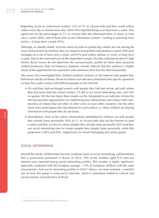 ICT KIDS ONLINE BRAZIL SURVEY 2012
ANALYSIS OF RESULTS272272272
ENGLISH
272272272272272
Regarding access to audiovisual content, 37% of 11- to 16-year-olds said they watch online
videos every day or almost every day, while 44% reported doing so at least once a week. Also
significant are the percentages of 11- to 16-year-olds who download films or music at least
once a week (48%), and of those who access informative content – reading or watching news
online – at least once a week (47%).
Although, as already stated, activities more focused on producing content are not among the
most cited activities by children, they are frequent among those who produce content: 85% post
messages on a site at least once a week, and 67% post videos, photos, or music at least once
a week. Due to the restricted size of the respondent sample, the data collected by the ICT Kids
Online Brazil survey do not determine the socioeconomic profile for these more proactive
content producers. Data on frequency, however, already indicate that this audience is highly
aware of the opportunities for expression and communication that the Internet provides.
The survey also investigated how children establish contacts on the Internet with people they
both know and do not know. Eleven to sixteen year old users answered some specific questions
on how they make contact with different people on the Internet:
•	4% said they had exchanged e-mails with people they had met online and with whom
they had never had non virtual contact, 7% did so via social networking sites, and 16%
via games. On the one hand, these results can be interpreted as an indicator of how the
Internet provides opportunities for establishing new relationships and contact with com-
munities of interest that are often in other cities or even other countries. On the other
hand, one cannot ignore the risks inherent to such contact, i.e. these children are sharing
information with people they do not know.
•	Nevertheless, most of the online relationships established by children are with people
they already know personally: 95% of 11- to 16-year-olds who use the Internet to send
e-mails said they use this to contact people they already know personally; 83% said they
use social networking sites to contact people they already know personally, while this
proportion is 82% and 69%, respectively, for instant messaging and online games.
SOCIAL NETWORKING
Around the world, children have become assiduous users of social networking, a phenomenon
that is particularly prominent in Brazil. In 2012, 70% of the children aged 9-16 who are
Internet users reported having social networking profiles. This number is highly significant,
especially compared with the European average – 57% of European children with the same
characteristics had social networking profiles in 2010.4
Hence, we must maintain a watchful
eye on how this group is using social networks, which is somewhat related to cultural and
socioeconomic characteristics of Brazil.
4
	 Reference period of the EU Kids Online survey.
 