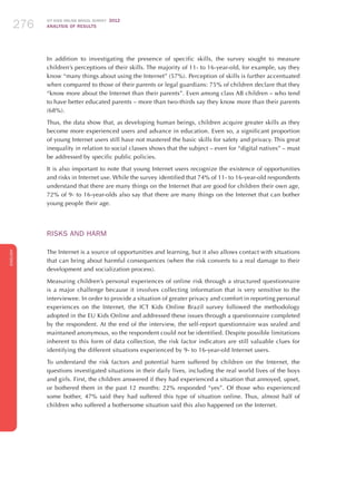 ICT KIDS ONLINE BRAZIL SURVEY 2012
ANALYSIS OF RESULTS276276276
ENGLISH
276276276276276
In addition to investigating the presence of specific skills, the survey sought to measure
children’s perceptions of their skills. The majority of 11- to 16-year-old, for example, say they
know “many things about using the Internet” (57%). Perception of skills is further accentuated
when compared to those of their parents or legal guardians: 75% of children declare that they
“know more about the Internet than their parents”. Even among class AB children – who tend
to have better educated parents – more than two-thirds say they know more than their parents
(68%).
Thus, the data show that, as developing human beings, children acquire greater skills as they
become more experienced users and advance in education. Even so, a significant proportion
of young Internet users still have not mastered the basic skills for safety and privacy. This great
inequality in relation to social classes shows that the subject – even for “digital natives” – must
be addressed by specific public policies.
It is also important to note that young Internet users recognize the existence of opportunities
and risks in Internet use. While the survey identified that 74% of 11- to 16-year-old respondents
understand that there are many things on the Internet that are good for children their own age,
72% of 9- to 16-year-olds also say that there are many things on the Internet that can bother
young people their age.
RISKS AND HARM
The Internet is a source of opportunities and learning, but it also allows contact with situations
that can bring about harmful consequences (when the risk converts to a real damage to their
development and socialization process).
Measuring children’s personal experiences of online risk through a structured questionnaire
is a major challenge because it involves collecting information that is very sensitive to the
interviewee. In order to provide a situation of greater privacy and comfort in reporting personal
experiences on the Internet, the ICT Kids Online Brazil survey followed the methodology
adopted in the EU Kids Online and addressed these issues through a questionnaire completed
by the respondent. At the end of the interview, the self-report questionnaire was sealed and
maintaned anonymous, so the respondent could not be identified. Despite possible limitations
inherent to this form of data collection, the risk factor indicators are still valuable clues for
identifying the different situations experienced by 9- to 16-year-old Internet users.
To understand the risk factors and potential harm suffered by children on the Internet, the
questions investigated situations in their daily lives, including the real world lives of the boys
and girls. First, the children answered if they had experienced a situation that annoyed, upset,
or bothered them in the past 12 months: 22% responded “yes”. Of those who experienced
some bother, 47% said they had suffered this type of situation online. Thus, almost half of
children who suffered a bothersome situation said this also happened on the Internet.
 