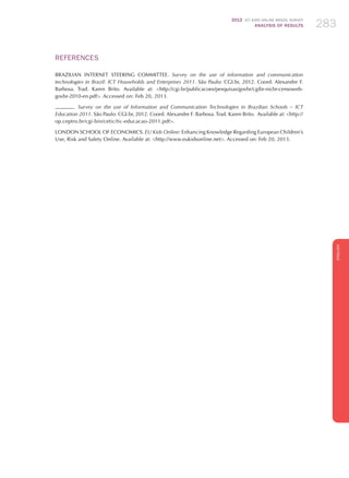 2012 ICT KIDS ONLINE BRAZIL SURVEY
ANALYSIS OF RESULTS 283283283
ENGLISH
283283283283283
REFERENCES
BRAZILIAN INTERNET STEERING COMMITTEE. Survey on the use of information and communication
technologies in Brazil: ICT Households and Enterprises 2011. São Paulo: CGI.br, 2012. Coord. Alexandre F.
Barbosa. Trad. Karen Brito. Available at: http://cgi.br/publicacoes/pesquisas/govbr/cgibr-nicbr-censoweb-
govbr-2010-en.pdf. Accessed on: Feb 20, 2013.
. Survey on the use of Information and Communication Technologies in Brazilian Schools – ICT
Education 2011. São Paulo: CGI.br, 2012. Coord. Alexandre F. Barbosa. Trad. Karen Brito. Available at: http://
op.ceptro.br/cgi-bin/cetic/tic-educacao-2011.pdf.
LONDON SCHOOL OF ECONOMICS. EU Kids Online: Enhancing Knowledge Regarding European Children’s
Use, Risk and Safety Online. Available at: http://www.eukidsonline.net. Accessed on: Feb 20, 2013.
 