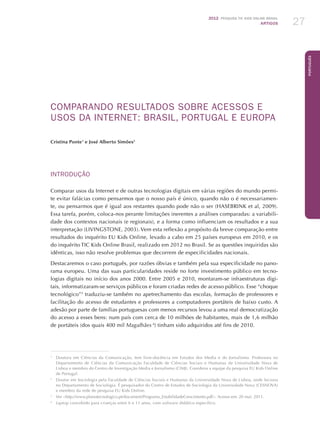 2012 Pesquisa TIC kids online brasil
ARTIGOS 27
Português
COMPARANDO RESULTADOS SOBRE ACESSOS E
USOS DA INTERNET: BRASIL, PORTUGAL E EUROPA
Cristina Ponte1
e José Alberto Simões2
INTRODUÇÃO
Comparar usos da Internet e de outras tecnologias digitais em várias regiões do mundo permi-
te evitar falácias como pensarmos que o nosso país é único, quando não o é necessariamen-
te, ou pensarmos que é igual aos restantes quando pode não o ser (HASEBRINK et al, 2009).
Essa tarefa, porém, coloca-nos perante limitações inerentes a análises comparadas: a variabili-
dade dos contextos nacionais (e regionais), e a forma como influenciam os resultados e a sua
interpretação (LIVINGSTONE, 2003). Vem esta reflexão a propósito da breve comparação entre
resultados do inquérito EU Kids Online, levado a cabo em 25 países europeus em 2010, e os
do inquérito TIC Kids Online Brasil, realizado em 2012 no Brasil. Se as questões inquiridas são
idênticas, isso não resolve problemas que decorrem de especificidades nacionais.
Destacaremos o caso português, por razões óbvias e também pela sua especificidade no pano-
rama europeu. Uma das suas particularidades reside no forte investimento público em tecno-
logias digitais no início dos anos 2000. Entre 2005 e 2010, montaram-se infraestruturas digi-
tais, informatizaram-se serviços públicos e foram criadas redes de acesso público. Esse “choque
tecnológico”3
traduziu-se também no apetrechamento das escolas, formação de professores e
facilitação do acesso de estudantes e professores a computadores portáteis de baixo custo. A
adesão por parte de famílias portuguesas com menos recursos levou a uma real democratização
do acesso a esses bens: num país com cerca de 10 milhões de habitantes, mais de 1,6 milhão
de portáteis (dos quais 400 mil Magalhães 4
) tinham sido adquiridos até fins de 2010.
1
	 Doutora em Ciências da Comunicação, tem livre-docência em Estudos dos Media e do Jornalismo. Professora no
Departamento de Ciências da Comunicação Faculdade de Ciências Sociais e Humanas da Universidade Nova de
Lisboa e membro do Centro de Investigação Media e Jornalismo (CIMJ). Coordena a equipe da pesquisa EU Kids Online
de Portugal.
2
	 Doutor em Sociologia pela Faculdade de Ciências Sociais e Humanas da Universidade Nova de Lisboa, onde leciona
no Departamento de Sociologia. É pesquisador do Centro de Estudos de Sociologia da Universidade Nova (CESNOVA)
e membro da rede de pesquisa EU Kids Online.
3
	 Ver http://www.planotecnologico.pt/document/Programa_EstabilidadeCrescimento.pdf. Acesso em: 20 mai. 2011.
4
	 Laptop concebido para crianças entre 6 e 11 anos, com software didático específico.
 