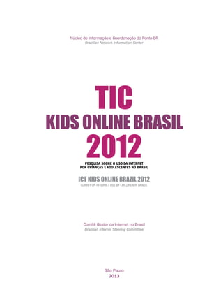 Núcleo de Informação e Coordenação do Ponto BR
Brazilian Network Information Center
Comitê Gestor da Internet no Brasil
Brazilian Internet Steering Committee
São Paulo
2013
PESQUISA SOBRE O USO DA INTERNET
POR CRIANÇAS E ADOLESCENTES NO BRASIL
ICT KIDS ONLINE BRAZIL 2012
Survey on Internet Use by Children in Brazil
KIDS ONLINE BRASIL
2012
TIC
 