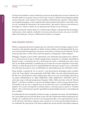 Pesquisa TIC kids online brasil 2012
ARTIGOS28
Português
O impacto da medida é visível na liderança em termos de portáteis para acessar à Internet e na
elevada referência ao quarto como um local onde crianças e adolescentes portugueses podem
acessar à Internet, como veremos. Se estas medidas contribuíram para atenuar o “fosso digital”
na sociedade portuguesa, críticas apontam-lhes algum oportunismo político, associado à retó-
rica da “sociedade de informação e do conhecimento”, que tende a valorizar com otimismo a
tecnologia e a colocar a ênfase na sua aquisição mais do que na sua utilização.
Porque é necessário analisar práticas e contextos que rodeiam a apropriação das tecnologias,
analisaremos, neste capítulo, condições e recursos associados ao acesso, aos usos e às habili-
dades declaradas por crianças e adolescentes brasileiros e europeus.
UMA GERAÇÃO DIGITAL?
Embora a proporção de jovens europeus que usa a Internet e outras tecnologias supere em mui-
tos países a das gerações seguintes, os dados revelam também uma heterogeneidade de aces-
sos e usos por parte da população mais jovem, associados a contextos sociais distintos. Tal fato
ilustra por que não é correto utilizar de forma genérica a designação “nativos digitais”.
DiMaggio, Hargittai e outros (2001) apresentam cinco dimensões que podem fazer a diferen-
ça: os meios técnicos de que se dispõe (equipamentos, programas e conteúdos, qualidade da
ligação à rede); a autonomia do uso (a localização do acesso, a liberdade para usar o meio
para as atividades preferidas); os padrões de uso (os tipos de uso mais frequentes e mais espo-
rádicos); as redes de apoio social (a disponibilidade de outros para ajudar no uso, a dimensão
das redes que encorajam o uso); as habilidades (as capacidades para usar realmente o meio).
Nesse sentido, a questão do “ter ou não ter”, uma das primeiras abordagens sobre a proble-
mática do “fosso digital” entre populações (VAN DIJK, 2006), tem sido substituída pela ques-
tão dos usos, discorrendo-se acerca daquilo que cada um faz com as tecnologias que tem ao
seu dispor (DIMAGGIO et al, 2004; HARGITTAI, 2008; HARGITTAI e HINNANT, 2010). É
assim que surge a distinção proposta por Hargittai (2002; 2008) entre dois níveis de “divisão
digital”: o primeiro considera o acesso às tecnologias digitais a partir da posse desses bens e
da frequência do seu uso; o segundo foca-se nos perfis dos usos e nas habilidades que pres-
supõem. Se o acesso corresponde à condição básica e necessária para se pensar a “inclusão
digital”, não é suficiente para garantir igualdade de oportunidades perante as tecnologias de
que se dispõe.
Considerando de forma integrada os fatores em jogo, as questões do acesso, das habilidades e
das capacidades para tirar partido desse acesso não são simplesmente determinadas pela tec-
nologia. Se o ambiente do lar favorece um uso personalizado e uma experimentação em tor-
no de interesses individuais, espaços como a escola ou os centros juvenis podem proporcio-
nar ambientes de capacitação e de literacia digital que muitas famílias não podem assegurar.
 