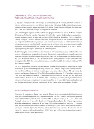 2012 Pesquisa TIC kids online brasil
ARTIGOS 29
Português
UM PRIMEIRO NÍVEL DE DIVISÃO DIGITAL:
ACESSOS, RECURSOS, FREQUÊNCIA DE USO
O inquérito europeu incidiu em crianças e adolescentes (9 -16 anos) que tinham utilizado a
Internet pelo menos uma vez nos últimos doze meses. Estimativas do Eurostat colocavam qua-
tro países do sul com um acesso abaixo de 70% (Itália, Grécia, Turquia e Chipre). Portugal apa-
recia com 78%, refletindo o impacto das políticas recentes.
Uma percentagem superior a 90% cobria dois grupos distintos: os países do Norte Europeu
(Dinamarca, Finlândia, Irlanda, Holanda e Reino Unido) e países do Leste Europeu, que tran-
sitaram para economias de mercado nos anos 1990 (Bulgária, República Checa, Eslovênia,
Estônia, Hungria, Lituânia, Polônia). Enquanto, nos países nórdicos, os adultos lideravam no
uso frequente da Internet, nos países do Leste Europeu as crianças e os adolescentes entraram
vertiginosamente no mundo digital, e evidenciou-se um fosso entre gerações mais acentuado
do que no sul (para diferenças das famílias europeias, ver Paus-Hasebrink et al, 2012). Assim,
a paisagem digital europeia está longe de ser homogênea.
As diferenciações socioeconômicas dos mais de 25 mil lares entrevistados, estabelecidas com
base na educação e na ocupação profissional do membro em posição mais elevada, apontam
para uma distribuição relativamente equilibrada: 34% são de estatuto socioeconômico eleva-
do, 42%, de estatuto médio, e 19%, de estatuto baixo. Portugal destaca-se por apresentar uma
forma piramidal: 53% têm um estatuto socioeconômico baixo, 32% têm estatuto médio, e 15%
têm estatuto elevado.
Em 2011, enquanto a Europa se encontrava num período de estagnação e mesmo de recessão
econômica – particularmente grave nos países do sul –, o Brasil surgia numa fase de dinamis-
mo econômico. Dados do Cetic.br revelam que, nesse ano, entre as classes AB, a presença da
Internet nos lares oscilava entre 96% e 76%. Entre os lares da classe C, 35% tinham Internet em
casa, mas, nos lares das classes DE, a presença continuava residual, nos 5%. Por seu lado, para
uma estimativa de 45% no uso da Internet entre a população, as crianças e os jovens brasileiros
estavam em liderança: cerca de dois terços entre os 10 e os 24 anos já tinha acessado a Internet
nos últimos três meses, e, entre o grupo etário de 5 a 9 anos, essa proporção era de 24%.
A idade do primeiro acesso
A duração da experiência digital é um fator de diferenciação no manejo de habilidades e um
indicador do nível de penetração da Internet num país. Em 2010, a média europeia do primeiro
acesso à Internet estava nos 9 anos, variando entre os sete, na Suécia, e os 11, na Grécia. Em
Portugal, estava nos 10 anos. No Brasil, em 2012, as idades abaixo dos 10 anos representam
44% dos respondentes, mas cerca de um terço (31%) tinha começado a usar com 11 ou mais
anos. Essas diferenças são particularmente evidentes por classe social: entre os que começa-
ram a usar a Internet depois dos 11 anos, 18% estão nas classes AB, cerca de um terço está na
classe C, e quase metade está nas classes DE (47%), o que evidencia a desigualdade dos pon-
tos de partida dessas “gerações digitais”.
 