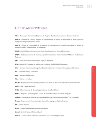 2012 Pesquisa TIC KIDS ONLINE BRASIL
APPENDIXES 335
ENGLISH
335335
LIST OF ABBREVIATIONS
Abep – Associação Brasileira de Empresas de Pesquisa (Brazilian Association of Research Institutes)
CERT.br – Centro de Estudos, Resposta e Tratamento de Incidentes de Segurança no Brasil (Brazilian
Computer Emergency Response Team)
Cetic.br – Centro de Estudos sobre as Tecnologias da Informação e da Comunicação (Center of Studies on
Information and Communication Technologies)
CGI.br – Comitê Gestor da Internet no Brasil (Brazilian Internet Steering Committee)
CNEFE – Cadastro Nacional de Endereços para Fins Estatísticos (National File of Addresses for Statistical
Purposes)
CRC – International Convention on the Rights of the Child
ECA – Estatuto da Criança e do Adolescente (Statute of the Child and Adolescent)
IBGE – Instituto Brasileiro de Geografia e Estatística (Brazilian Institute of Geography and Statistics)
LSE – London School of Economics
MEC – Ministry of Education
Minc – Ministry of Culture
NIC.br – Núcleo de Informação e Coordenação do Ponto BR (Brazilian Network Information Center)
OLPC – One Laptop per Child
PNBL – Plano Nacional de Banda Larga (National Broadband Plan)
PNBLE – Programa Banda Larga nas Escolas (National Broadband in Schools Program)
Proinfo – Programa Nacional de Informática na Educação (National Program for ICT in Education)
Prouca – Programa Um Computador por Aluno (One Laptop per Student Program)
UN – United Nations
UNDP – United Nations Development Programme
Unicef – United Nations Children’s Fund
Unesco – United Nations Educational, Scientific and Cultural Organization
 