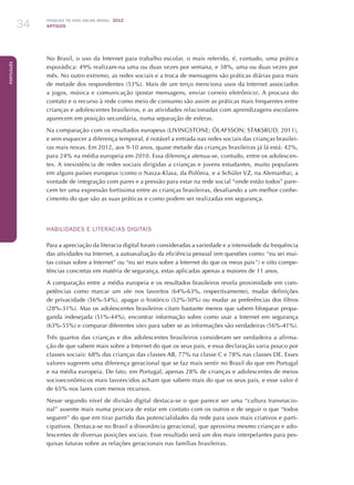 Pesquisa TIC kids online brasil 2012
ARTIGOS34
Português
No Brasil, o uso da Internet para trabalho escolar, o mais referido, é, contudo, uma prática
esporádica: 49% realizam-na uma ou duas vezes por semana, e 38%, uma ou duas vezes por
mês. No outro extremo, as redes sociais e a troca de mensagens são práticas diárias para mais
de metade dos respondentes (53%). Mais de um terço menciona usos da Internet associados
a jogos, música e comunicação (postar mensagens, enviar correio eletrônico). A procura do
contato e o recurso à rede como meio de consumo são assim as práticas mais frequentes entre
crianças e adolescentes brasileiros, e as atividades relacionadas com aprendizagens escolares
aparecem em posição secundária, numa separação de esferas.
Na comparação com os resultados europeus (LIVINGSTONE; ÓLAFSSON; STAKSRUD, 2011),
e sem esquecer a diferença temporal, é notável a entrada nas redes sociais das crianças brasilei-
ras mais novas. Em 2012, aos 9-10 anos, quase metade das crianças brasileiras já lá está: 42%,
para 24% na média europeia em 2010. Essa diferença atenua-se, contudo, entre os adolescen-
tes. A inexistência de redes sociais dirigidas a crianças e jovens estudantes, muito populares
em alguns países europeus (como o Nasza-Klasa, da Polônia, e a Schüler VZ, na Alemanha), a
vontade de integração com pares e a pressão para estar na rede social “onde estão todos” pare-
cem ter uma expressão fortíssima entre as crianças brasileiras, desafiando a um melhor conhe-
cimento do que são as suas práticas e como podem ser realizadas em segurança.
Habilidades e literacias digitais
Para a apreciação da literacia digital foram consideradas a variedade e a intensidade da frequência
das atividades na Internet, a autoavaliação da eficiência pessoal (em questões como: “eu sei mui-
tas coisas sobre a Internet” ou “eu sei mais sobre a Internet do que os meus pais”) e oito compe-
tências concretas em matéria de segurança, estas aplicadas apenas a maiores de 11 anos.
A comparação entre a média europeia e os resultados brasileiros revela proximidade em com-
petências como marcar um site nos favoritos (64%-63%, respectivamente), mudar definições
de privacidade (56%-54%), apagar o histórico (52%-50%) ou mudar as preferências dos filtros
(28%-31%). Mas os adolescentes brasileiros citam bastante menos que sabem bloquear propa-
ganda indesejada (51%-44%), encontrar informação sobre como usar a Internet em segurança
(63%-55%) e comparar diferentes sites para saber se as informações são verdadeiras (56%-41%).
Três quartos das crianças e dos adolescentes brasileiros consideram ser verdadeira a afirma-
ção de que sabem mais sobre a Internet do que os seus pais, e essa declaração varia pouco por
classes sociais: 68% das crianças das classes AB, 77% na classe C e 78% nas classes DE. Esses
valores sugerem uma diferença geracional que se faz mais sentir no Brasil do que em Portugal
e na média europeia. De fato, em Portugal, apenas 28% de crianças e adolescentes de meios
socioeconômicos mais favorecidos acham que sabem mais do que os seus pais, e esse valor é
de 65% nos lares com menos recursos.
Nesse segundo nível de divisão digital destaca-se o que parece ser uma “cultura transnacio-
nal” assente mais numa procura de estar em contato com os outros e de seguir o que “todos
seguem” do que em tirar partido das potencialidades da rede para usos mais criativos e parti-
cipativos. Destaca-se no Brasil a dissonância geracional, que aproxima mesmo crianças e ado-
lescentes de diversas posições sociais. Esse resultado será um dos mais interpelantes para pes-
quisas futuras sobre as relações geracionais nas famílias brasileiras.
 