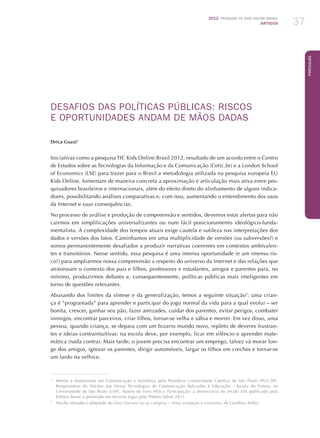 2012 Pesquisa TIC kids online brasil
ARTIGOS 37
Português
DESAFIOS DAS POLÍTICAS PÚBLICAS: RISCOS
E OPORTUNIDADES ANDAM DE MÃOS DADAS
Drica Guzzi1
Iniciativas como a pesquisa TIC Kids Online Brasil 2012, resultado de um acordo entre o Centro
de Estudos sobre as Tecnologias da Informação e da Comunicação (Cetic.br) e a London School
of Economics (LSE) para trazer para o Brasil a metodologia utilizada na pesquisa europeia EU
Kids Online, fomentam de maneira concreta a aproximação e articulação mais ativa entre pes-
quisadores brasileiros e internacionais, além do efeito direto do alinhamento de alguns indica-
dores, possibilitando análises comparativas e, com isso, aumentando o entendimento dos usos
da Internet e suas consequências.
No processo de análise e produção de compreensão e sentidos, devemos estar alertas para não
cairmos em simplificações universalizantes ou num fácil posicionamento ideológico-funda-
mentalista. A complexidade dos tempos atuais exige cautela e sutileza nas interpretações dos
dados e versões dos fatos. Caminhamos em uma multiplicidade de versões (ou subversões?) e
somos permanentemente desafiados a produzir narrativas coerentes em contextos ambivalen-
tes e transitórios. Nesse sentido, essa pesquisa é uma imensa oportunidade (e um imenso ris-
co!) para ampliarmos nossa compreensão a respeito do universo da Internet e das relações que
atravessam o contexto dos pais e filhos, professores e estudantes, amigos e parentes para, no
mínimo, produzirmos debates e, consequentemente, políticas públicas mais inteligentes em
torno de questões relevantes.
Abusando dos limites da síntese e da generalização, temos a seguinte situação2
: uma crian-
ça é “programada” para aprender e participar do jogo normal da vida para a qual evolui – ser
bonita, crescer, ganhar seu pão, fazer amizades, cuidar dos parentes, evitar perigos, combater
inimigos, encontrar parceiros, criar filhos, tornar-se velha e sábia e morrer. Em vez disso, uma
pessoa, quando criança, se depara com um bizarro mundo novo, repleto de deveres frustran-
tes e ideias contraintuitivas: na escola deve, por exemplo, ficar em silêncio e aprender mate-
mática (nada contra). Mais tarde, o jovem precisa encontrar um emprego, talvez vá morar lon-
ge dos amigos, ignorar os parentes, dirigir automóveis, largar os filhos em creches e tornar-se
um fardo na velhice.
1
	 Mestre e doutoranda em Comunicação e Semiótica pela Pontifícia Universidade Católica de São Paulo (PUC-SP).
Pesquisadora do Núcleo das Novas Tecnologias de Comunicação Aplicadas à Educação – Escola do Futuro, na
Universidade de São Paulo (USP). Autora do livro Web e Participação: a democracia do século XXI, publicado pela
Editora Senac e premiado em terceiro lugar pelo Prêmio Jabuti 2011.
2
	 Trecho retirado e adaptado do livro Darwin vai às compras – Sexo, evolução e consumo, de Geoffrey Miller.
 