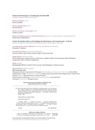 Dados Internacionais de Catalogação na Publicação (CIP)
(Câmara Brasileira do Livro, SP, Brasil)
							
TIC Kids Online Brasil 2012 [livro eletrônico] : pesquisa sobre o uso da Internet
por crianças e adolescentes = ICT Kids Online Brazil 2012 : survey on Internet
use by children in Brazil / [coordenação executiva e editorial/executive and
editorial coordination Alexandre F. Barbosa]. – – São Paulo : Comitê Gestor
da Internet no Brasil, 2013.
1,8 Mb ; PDF.
Edição bilíngue: português/inglês.
ISBN 978-85-60062-62-1
1. Escolas – Brasil 2. Internet e crianças 3. Internet e adolescentes
4. Internet (Rede de computadores) – Brasil 5. Tecnologia da informação e da
comunicação – Brasil – Pesquisa I. Barbosa, Alexandre F. II. Título: ICT Kids
Online Brazil 2012 : survey on Internet use by children in Brazil.
13-04346		 		 CDD- 004.6072081
							
Índices para catálogo sistemático:
1. Brasil : Tecnologias da informação e da comunicação : Uso : Pesquisa 004.6072081
2. Pesquisa : Tecnologia da informação e comunicação : Uso : Brasil 004.6072081
Núcleo de Informação e Coordenação do Ponto BR
Brazilian Network Information Center
Diretor Presidente / CEO
Demi Getschko
Diretor Administrativo / CFO
Ricardo Narchi
Diretor de Serviços e Tecnologia / CTO
Frederico Neves
Diretor de Projetos Especiais e de Desenvolvimento / Director of Special Projects and Development
Milton Kaoru Kashiwakura
Centro de Estudos sobre as Tecnologias da Informação e da Comunicação – Cetic.br
Center of Studies on Information and Communication Technologies (Cetic.br)
Coordenação Executiva e Editorial / Executive and Editorial Coordination
Alexandre F. Barbosa
Coordenação Técnica / Technical Coordination
Emerson Santos, Fabio Senne, Juliano Cappi e Tatiana Jereissati
Equipe Técnica / Technical Team
Alisson Bittencout, Camila Garroux, Erik Gomes, Isabela Coelho, Luiza Mesquita, Manuella Ribeiro,
Suzana Jaíze Alves e Winston Oyadomari
Edição / Edition
Comunicação NIC.br : Caroline D’Avo, Everton Teles Rodrigues e Fabiana Araujo
Apoio Editorial / Editorial Support
DB Comunicação Ltda.
Preparação de texto e Arquitetura de Informação / Proof Reading and Information Architecture : Aloisio Milani
Tradução para o inglês / Translation into English : Anthony Cleaver, Karen Brito Sexton, Roger duPen e Tomás Olcese
Revisão / Revision : Alexandre Pavan e Spensy Pimentel
Projeto Gráfico e Editoração / Graphic Design and Publishing : Suzana De Bonis
Ilustrações / Illustrations : Rodrigo Solsona
Esta publicação está disponível também em formato digital em www.cetic.br
This publication is also available in digital format at www.cetic.br
 