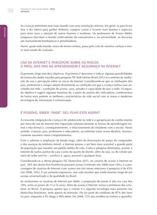 Pesquisa TIC kids online brasil 2012
ARTIGOS38
Português
As crianças enfrentam esse novo mundo com uma orientação mínima. Em geral, os pais ficam
fora o dia inteiro para ganhar dinheiro, comprar coisas e ficarem mais bonitos e especiais
para atrair mais a atenção de outros homens e mulheres. Os professores de Ensino Médio
tampouco elucidam o mundo (ambivalente) do consumismo e, na universidade, os discursos
são normalmente bombásticos e perturbadores.
Assim, quase todo mundo cresce de forma confusa, passa pela vida de maneira confusa e mor-
re num estado de confusão.
USO DA INTERNET E PERCEPÇÃO SOBRE OS RISCOS:
O PAPEL DOS PAIS NA APRENDIZAGEM E SEGURANÇA NA INTERNET
O presente artigo tem dois objetivos. O primeiro é descrever e indicar algumas possibilidades
de leitura dos dados trazidos pela pesquisa TIC Kids Online Brasil 2012 no contexto da media-
ção do uso e percepção sobre os riscos da Internet (considerando-se que as mediações dos
pais, professores e amigos afetam diretamente as condições em que a criança realiza suas ati-
vidades em rede – condições de acesso, usos, atitudes e capacidade de usar a rede). O segun-
do objetivo é sugerir algumas maneiras de, a partir da análise dos indicadores, combinarmos
de forma mais potente as melhores características da vida social com as novas e modernas
tecnologias de informação e comunicação.
É POSSÍVEL SABER “ONDE” SEU FILHO ESTÁ AGORA?
A crescente integração da criança e do adolescente na rede e a apropriação do conhecimento
por meio do uso da Internet têm impactado substancialmente as formas de aprendizagem for-
mal e não formal e, consequentemente, o relacionamento do estudante com a escola. Nesse
sentido, crianças, pais, professores e educadores, ao enfrentar esses novos desafios, necessa-
riamente assumem novos comportamentos.
Com o advento e ampliação da banda larga, além da diminuição do preço do computador
e dos avanços da telefonia móvel, a Internet passou a ser bem mais acessível a grande parte
da população que mantém um padrão médio de vida. Como a pesquisa demonstra, acessar a
Internet de outros pontos da casa (como do quarto de dormir, além da sala, ou do celular por
meio de redes sem fio – wireless) é, agora, possível a qualquer hora.
Considerando-se a última pesquisa TIC Domicílios 2011, no cenário de acesso à Internet no
país, 38% dos domicílios brasileiros possuem acesso à Internet (em 2008 eram 18%), e a por-
centagem de usuários de Internet (com acesso nos três meses anteriores à pesquisa) é de 45%
(em 2008, 34%). É um aumento expressivo, mas vale ressaltar que ainda estamos longe de um
acesso universalizado e de qualidade no Brasil.
Se analisarmos os usuários de Internet por idade, a proporção de jovens é alta (na casa dos
70%, entre os jovens de 13 a 16 anos). Além do acesso à Internet, temos o fenômeno dos celu-
lares no Brasil. A pesquisa aponta que o celular é a segunda tecnologia mais presente nos
domicílios brasileiros, atrás apenas da televisão. Ele faz parte do cotidiano de 87% dos lares
no país, enquanto a TV chega a 98% deles. Em 2008, 72% das residências tinham o aparelho.
 