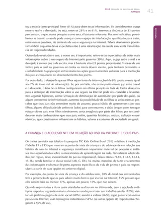2012 Pesquisa TIC kids online brasil
ARTIGOS 41
Português
tou a escola como principal fonte (61%) para obter essas informações. Se considerarmos o gap
entre o real e o desejado, ou seja, entre os 28% e os 61%, teremos a distância de 33 pontos
percentuais, o que, numa pesquisa como essa, é bastante relevante. Por esse indicativo, perce-
bemos o quanto a escola pode avançar como espaço de interlocução qualificado para tratar,
entre outras questões, do contexto de uso e segurança na Internet. Talvez devêssemos ponde-
rar também o quanto dessa expectativa não é uma idealização da escola e/ou certa transferên-
cia de responsabilidades.
Outro dado revelador e que, a nosso ver, é importante, refere-se às expectativas de obter mais
informações sobre o uso seguro da Internet pelo governo (30%). Aqui, o gap entre o real e o
desejado é menor que o da escola, mas é bastante alto (23 pontos percentuais). Trata-se de um
índice para o qual os governos em todos os níveis devem atentar, pois também demonstra a
confiabilidade da população entrevistada nas ações governamentais voltadas para a mediação
dos pais e educadores no desenvolvimento dos jovens.
Por outro lado, o desejo de que os filhos sejam fonte de informação é de 8% (praticamente igual
aos 7% de fonte real de informação). Se, por um lado, não existe praticamente gap entre o real
e o desejado, o fato de os filhos configurarem em última posição na lista de fontes desejadas
para a obtenção de informação sobre o uso seguro na Internet pode nos convidar a levantar-
mos algumas hipóteses, como: sensação de diminuição de autoridade (por parte dos pais), ou
algum sentimento de inferioridade; aumento da possibilidade de os filhos se arriscarem ao per-
ceber que seus pais não entendem muito do assunto; pouco hábito de aprenderem com seus
filhos; alguma dificuldade (de ambos os lados) para conversarem; a visão de que quem tem que
educar são os pais, e os filhos obedecerem; certa arrogância por parte dos filhos, por se consi-
derarem mais conhecedores que seus pais; enfim, questões históricas, sociais, culturais e eco-
nômicas, que constituem e influenciam os hábitos, valores e costumes da sociedade em geral.
A CRIANÇA e o ADOLESCENTE EM RELAÇÃO AO USO DA INTERNET E SEUS PAIS
Os dados contidos nas tabelas da pesquisa TIC Kids Online Brasil 2012 relativos à mediação
(Tabelas E1 a E15) que mostram o ponto de vista da criança e do adolescente em relação aos
hábitos de uso da Internet e segurança constituem importante material de pesquisa e análi-
ses mais aprofundadas sobre os mecanismos de aprendizagem na rede. Por estarem subdividi-
dos por região, sexo, escolaridade do pai ou responsável, faixas etárias (9-10, 11-12, 13-14,
15-16), renda familiar e classe social (AB, C, DE), há muitas maneiras de fazer cruzamentos
das informações e observar de perto aspectos específicos da vida de jovens e pais ou respon-
sáveis a partir de suas opções no universo digital.
Por exemplo, do ponto de vista da criança e do adolescente, 38% do total dos entrevistados
têm a percepção de que os pais sabem muito bem o que ela faz na Internet; 35% pensam que
eles sabem mais ou menos; 17%, apenas um pouco; 10%, que não sabem.
Quando requisitados a dizer quais atividades realizaram no último mês, com a opção de múl-
tiplas respostas, a grande maioria afirmou ter usado para fazer um trabalho escolar (82%); visi-
tar um perfil ou página de rede social (68%); assistir a vídeos (66%); jogar games com outras
pessoas na Internet; usar mensagens instantâneas (54%). As outras opções de resposta não che-
garam a 50% de uso.
 