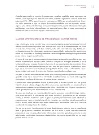 2012 Pesquisa TIC kids online brasil
ARTIGOS 43
Português
Quando questionados a respeito da origem dos conselhos recebidos sobre uso seguro da
Internet, as crianças e jovens mencionaram outros parentes e o professor como os atores mais
presentes (59% e 55%, respectivamente) e consideram (33%) que a mídia tradicional (televi-
são, rádio, jornais) e as lojas são origens de conselhos recebidos pelo uso seguro da Internet.
Aqui há uma interessante diferença, provavelmente geracional, quanto a fontes de informação
qualificada a respeito de informações do uso seguro da Internet. Para os pais e responsáveis, a
mídia tradicional ocupa maior espaço e relevância (52%).
MAIORES OPORTUNIDADES DE APRENDIZAGEM, MAIORES RISCOS
Mas, existiria uma forma “correta” para o jovem usufruir apenas as oportunidades da Internet?
Há uma questão muito importante a ser pensada aqui: o tipo de acesso determina o uso. Uma
coisa é acessar meia hora a cada duas semanas, outra é ter acesso à banda larga de fato, cin-
co dias por semana. Os esforços para aumentar as oportunidades podem também aumentar os
riscos. Por outro lado, os esforços para minimizar os riscos podem restringir as oportunidades
para a criança ou para o adolescente.
O jovem de hoje que já mantém um contato estreito com as inovações tecnológicas quer usu-
fruir de seus benefícios, sociabilizar-se, conversar com pessoas de origens diferentes, e isso é
fundamental para o processo de desenvolvimento de sua subjetividade, da consciência de si,
da descoberta de seus interesses e vocações. Para isso, tem que conhecer, experimentar, inves-
tigar, testar, posicionar-se, ter feedbacks principalmente de seus pares – e infelizmente a esco-
la nos moldes tradicionais de ensino não é mais o espaço fundamental para isso.
Em geral, o ensino ministrado nas escolas é pouco atrativo para uma juventude ansiosa por
aprender coisas novas e desenvolver habilidades e conhecimentos, e a escola está ocupando
muito pouco esse lugar do interesse, da motivação para aprender.
Os estudantes estão aprendendo a viver, a pensar junto, a ter uma opinião, e há um grande
incentivo fora da sala de aula para descobrir coisas novas. Cabe também aos pais incentivar e
acompanhar o processo de aprendizagem dos filhos, convivendo mais de perto com essa rea-
lidade que não fazia parte de seu tempo de criança e adolescente.
O acesso aos celulares, por exemplo, não diz respeito apenas ao acesso à tecnologia e comu-
nicação recreacional. A explosão de aplicativos atrelados à geolocalização, por exemplo,
começa a interferir na maneira como as pessoas (jovens principalmente) veem e habitam o
espaço em que vivem. A inteligência coletiva começa a ser entendida não só como ações e
criação de sites, redes sociais e aplicativos colaborativos, mas também como ação coletiva e
coordenada no espaço físico das cidades.
Por sua vez, a escola é um lugar especial e que dispõe de certa proteção para as conexões na
rede, o que é positivo. Entretanto, faz sentido, nos dias atuais, o jovem viver descolado dos
processos da vida em geral, absorvendo informações, conceitos gramaticais, ciências e artes
selecionados e ordenados linearmente, obedecendo a hierarquias reproduzidas por um longo
período de suas vidas?
 