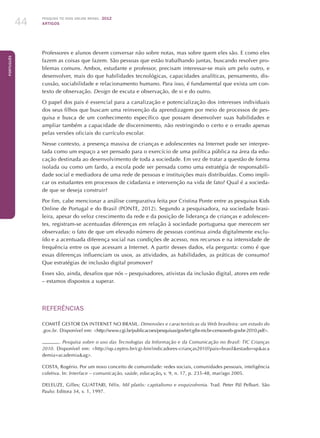Pesquisa TIC kids online brasil 2012
ARTIGOS44
Português
Professores e alunos devem conversar não sobre notas, mas sobre quem eles são. E como eles
fazem as coisas que fazem. São pessoas que estão trabalhando juntas, buscando resolver pro-
blemas comuns. Ambos, estudante e professor, precisam interessar-se mais um pelo outro, e
desenvolver, mais do que habilidades tecnológicas, capacidades analíticas, pensamento, dis-
cussão, sociabilidade e relacionamento humano. Para isso, é fundamental que exista um con-
texto de observação. Design de escuta e observação, de si e do outro.
O papel dos pais é essencial para a canalização e potencialização dos interesses individuais
dos seus filhos que buscam uma reinvenção da aprendizagem por meio de processos de pes-
quisa e busca de um conhecimento específico que possam desenvolver suas habilidades e
ampliar também a capacidade de discernimento, não restringindo o certo e o errado apenas
pelas versões oficiais do currículo escolar.
Nesse contexto, a presença massiva de crianças e adolescentes na Internet pode ser interpre-
tada como um espaço a ser pensado para o exercício de uma política pública na área da edu-
cação destinada ao desenvolvimento de toda a sociedade. Em vez de tratar a questão de forma
isolada ou como um fardo, a escola pode ser pensada como uma estratégia de responsabili-
dade social e mediadora de uma rede de pessoas e instituições mais distribuídas. Como impli-
car os estudantes em processos de cidadania e intervenção na vida de fato? Qual é a socieda-
de que se deseja construir?
Por fim, cabe mencionar a análise comparativa feita por Cristina Ponte entre as pesquisas Kids
Online de Portugal e do Brasil (PONTE, 2012). Segundo a pesquisadora, na sociedade brasi-
leira, apesar do veloz crescimento da rede e da posição de liderança de crianças e adolescen-
tes, registram-se acentuadas diferenças em relação à sociedade portuguesa que merecem ser
observadas: o fato de que um elevado número de pessoas continua ainda digitalmente exclu-
ído e a acentuada diferença social nas condições de acesso, nos recursos e na intensidade de
frequência entre os que acessam a Internet. A partir desses dados, ela pergunta: como é que
essas diferenças influenciam os usos, as atividades, as habilidades, as práticas de consumo?
Que estratégias de inclusão digital promover?
Esses são, ainda, desafios que nós – pesquisadores, ativistas da inclusão digital, atores em rede
– estamos dispostos a superar.
REFERÊNCIAS
COMITÊ GESTOR DA INTERNET NO BRASIL. Dimensões e características da Web brasileira: um estudo do
.gov.br. Disponível em: http://www.cgi.br/publicacoes/pesquisas/govbr/cgibr-nicbr-censoweb-govbr-2010.pdf.
. Pesquisa sobre o uso das Tecnologias da Informação e da Comunicação no Brasil: TIC Crianças
2010. Disponível em: http://op.ceptro.br/cgi-bin/indicadores-crianças2010?pais=brasilestado=spaca
demia=academiaag.
COSTA, Rogério. Por um novo conceito de comunidade: redes sociais, comunidades pessoais, inteligência
coletiva. In: Interface – comunicação, saúde, educação, v. 9, n. 17, p. 235-48, mar/ago 2005.
DELEUZE, Gilles; GUATTARI, Félix. Mil platôs: capitalismo e esquizofrenia. Trad. Peter Pál Pelbart. São
Paulo: Editora 34, v. 1, 1997.
 