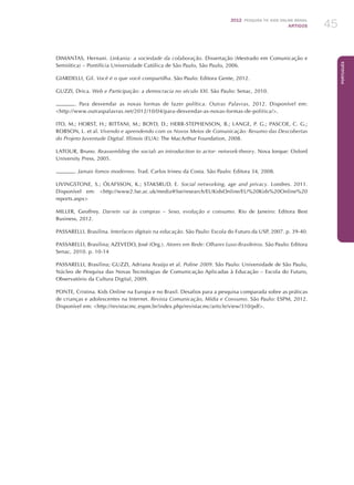 2012 Pesquisa TIC kids online brasil
ARTIGOS 45
Português
DIMANTAS, Hernani. Linkania: a sociedade da colaboração. Dissertação (Mestrado em Comunicação e
Semiótica) – Pontifícia Universidade Católica de São Paulo, São Paulo, 2006.
GIARDELLI, Gil. Você é o que você compartilha. São Paulo: Editora Gente, 2012.
GUZZI, Drica. Web e Participação: a democracia no século XXI. São Paulo: Senac, 2010.
. Para desvendar as novas formas de fazer política. Outras Palavras, 2012. Disponível em:
http://www.outraspalavras.net/2012/10/04/para-desvendar-as-novas-formas-de-politica/.
ITO, M.; HORST, H.; BITTANI, M.; BOYD, D.; HERR-STEPHENSON, B.; LANGE, P. G.; PASCOE, C. G.;
ROBSON, L. et al. Vivendo e aprendendo com os Novos Meios de Comunicação: Resumo das Descobertas
do Projeto Juventude Digital. Illinois (EUA): The MacArthur Foundation, 2008.
LATOUR, Bruno. Reassembling the social: an introduction to actor- network-theory. Nova Iorque: Oxford
University Press, 2005.
. Jamais fomos modernos. Trad. Carlos Irineu da Costa. São Paulo: Editora 34, 2008.
LIVINGSTONE, S.; ÓLAFSSON, K.; STAKSRUD, E. Social networking, age and privacy. Londres. 2011.
Disponível em: http://www2.lse.ac.uk/media@lse/research/EUKidsOnline/EU%20Kids%20Online%20
reports.aspx
MILLER, Geoffrey. Darwin vai às compras – Sexo, evolução e consumo. Rio de Janeiro: Editora Best
Business, 2012.
PASSARELLI, Brasilina. Interfaces digitais na educação. São Paulo: Escola do Futuro da USP, 2007. p. 39-40.
PASSARELLI, Brasilina; AZEVEDO, José (Org.). Atores em Rede: Olhares Luso-Brasileiros. São Paulo: Editora
Senac, 2010. p. 10-14
PASSARELLI, Brasilina; GUZZI, Adriana Araújo et al. Poline 2009. São Paulo: Universidade de São Paulo,
Núcleo de Pesquisa das Novas Tecnologias de Comunicação Aplicadas à Educação – Escola do Futuro,
Observatório da Cultura Digital, 2009.
PONTE, Cristina. Kids Online na Europa e no Brasil. Desafios para a pesquisa comparada sobre as práticas
de crianças e adolescentes na Internet. Revista Comunicação, Mídia e Consumo. São Paulo: ESPM, 2012.
Disponível em: http://revistacmc.espm.br/index.php/revistacmc/article/view/310/pdf.
 