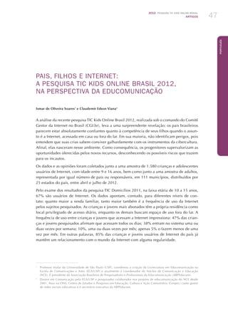 2012 Pesquisa TIC kids online brasil
ARTIGOS 47
Português
PAIS, FILHOS E INTERNET:
A PESQUISA TIC KIDS ONLINE BRASIL 2012,
NA PERSPECTIVA DA EDUCOMUNICAÇÃO
Ismar de Oliveira Soares1
e Claudemir Edson Viana2
A análise da recente pesquisa TIC Kids Online Brasil 2012, realizada sob o comando do Comitê
Gestor da Internet no Brasil (CGI.br), leva a uma surpreendente revelação: os pais brasileiros
parecem estar absolutamente confiantes quanto à competência de seus filhos quando o assun-
to é a Internet, acessada em casa ou fora do lar. Em sua maioria, não identificam perigos, pois
entendem que suas crias sabem conviver galhardamente com os instrumentos da cibercultura.
Afinal, elas nasceram nesse ambiente. Como consequência, os progenitores supervalorizam as
oportunidades oferecidas pelos novos recursos, desconhecendo os possíveis riscos que trazem
para os incautos.
Os dados e as opiniões foram coletados junto a uma amostra de 1.580 crianças e adolescentes
usuários de Internet, com idade entre 9 e 16 anos, bem como junto a uma amostra de adultos,
representada por igual número de pais ou responsáveis, em 111 municípios, distribuídos por
25 estados do país, entre abril e julho de 2012.
Pelo exame dos resultados da pesquisa TIC Domicílios 2011, na faixa etária de 10 a 15 anos,
67% são usuários de Internet. Os dados apontam, contudo, para diferentes níveis de con-
tato: quanto maior a renda familiar, tanto maior também é a frequência de uso da Internet
pelos sujeitos pesquisados. As crianças e jovens mais abonados têm a própria residência como
local privilegiado de acesso diário, enquanto os demais buscam espaço de uso fora do lar. A
frequência de uso entre crianças e jovens que acessam a Internet impressiona: 47% das crian-
ças e jovens pesquisados afirmam que acessam todos os dias; 38% entram no sistema uma ou
duas vezes por semana; 10%, uma ou duas vezes por mês; apenas 5% o fazem menos de uma
vez por mês. Em outras palavras, 85% das crianças e jovens usuários de Internet do país já
mantêm um relacionamento com o mundo da Internet com alguma regularidade.
1
	 Professor titular da Universidade de São Paulo (USP), coordenou a criação da Licenciatura em Educomunicação na
Escola de Comunicações e Artes (ECA/USP) e atualmente é coordenador do Núcleo de Comunicação e Educação
(NCE). É presidente da Associação Brasileira de Pesquisadores e Profissionais da Educomunicação (ABPEducom).
2
	 Doutor em Comunicação pela ECA/USP e pesquisador colaborador nos projetos de educomunicação do NCE desde
2001. Atua na ONG Centro de Estudos e Pesquisas em Educação, Cultura e Ação Comunitária (Cenpec) como gestor
de redes sociais educativas e é secretário executivo da ABPEducom.
 
