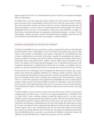 2012 Pesquisa TIC kids online brasil
ARTIGOS 49
Português
seguros porque são “muito” ou “suficientemente capazes” de lidar com situações constrange-
doras no ciberespaço.
Os dados levam a crer que muitos pais apenas reforçam um senso comum muito difundido e
pouco discutido sobre as propriedades culturais dos novos meios de comunicação, concebi-
dos como instrumentos neutros, em termos culturais e morais, simplesmente porque fruto do
avanço tecnológico, ao que se somaria a natural esperteza das novas gerações em contornar
dificuldades de convívio com o novo ambiente. O que mais causa estranheza, contudo, é o
fato de que a maior parte dos pais ou responsáveis ouvidos pela pesquisa – ou seja, 53% dos
entrevistados – declara não usar a Internet, desconhecendo por completo como fazer uso de
uma ferramenta muito difundida como, por exemplo, o correio eletrônico.
INTENSA INTEGRAÇÃO AO MUNDO DA INTERNET
A relativa tranquilidade em que se encontram os pais ou responsáveis pode ser explicada pelo
desconhecimento sobre a intensidade com que seus filhos e educandos fazem uso das redes
sociais e nela expõem sua identidade, o que reforça a dimensão de vulnerabilidade em que
crianças e adolescentes se encontram. Para alterar o quadro de acomodação dos adultos, a
pesquisa contribui ao esclarecer que 68% do público infanto-juvenil frequenta redes sociais,
executando ações como publicar fotos, vídeos e músicas (40%), postar mensagem num site
(24%), criar avatares (16%) e participar de bate-papos (12%). É importante observar que o rela-
cionamento interpessoal e a publicação de material são, na verdade, as atividades mais fre-
quentes, ou seja, são realizadas todos os dias, ou, quando não, uma ou duas vezes por semana.
Tal presença ativa no ciberespaço revela o protagonismo desses jovens usuários, que se apre-
sentam como autores de produções individuais ou coletivas, atuantes, portanto, como sujei-
tos no contexto da rede mundial. Nesse ecossistema, são fortes consumidores de produtos cul-
turais nas diferentes mídias como o YouTube, por exemplo (66%). Particularmente, os games
(54%) e o e-mail (49%) aparecem como significativas modalidades de uso no cotidiano dessas
crianças e desses jovens. Até mesmo tendências podem ser detectadas, como certa diminui-
ção do uso do e-mail, substituído pelas redes sociais virtuais que exercem função semelhan-
te de transmissão de dados e informações a públicos seletos, de uma maneira mais visual, ágil
e afetiva.
É intenso também o uso que crianças e jovens fazem das redes sociais. Entre os que possuem
o próprio perfil nas redes sociais, a maioria usa as seguintes plataformas: o Facebook (61%)
e o Orkut (39%). E mais: conforme aumenta a idade dos sujeitos entre 9 e 16 anos, cresce
também o número dos que possuem perfil próprio nas redes (70% dos entrevistados declaram-
se possuidores de perfil em alguma plataforma de rede social). Por outro lado, fica evidente
uma prática de simulação: considerando que 54% dos entrevistados têm idade igual ou maior
de 13 anos, e levando em conta o percentual que declara ter perfil em rede social cuja idade
mínima exigida é de 13 anos, identificamos que até 16% dos perfis podem ser de crianças
que simulam uma idade diferente da real. Trata-se de um aspecto da questão que demonstra
nível de habilidade técnica associada a uma tentativa de ludibriar os possíveis sistemas de
vigilância. Os pais desconhecem e, quando não, pactuam com essa realidade.
 