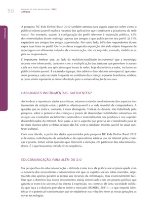 Pesquisa TIC kids online brasil 2012
ARTIGOS50
Português
A pesquisa TIC Kids Online Brasil 2012 também atentou para alguns aspectos sobre como o
público infanto-juvenil explora recursos dos aplicativos que constituem a plataforma da rede
social. Por exemplo, quanto à configuração do perfil referente à exposição pública, 42%
dos entrevistados dizem restringir apenas aos amigos o que publicam em seu perfil. Já 31%
expandem aos amigos dos amigos a permissão. Por outro lado, 86% dos respondentes dizem
expor suas fotos no perfil. Os riscos dessa exagerada exposição têm sido objeto frequente de
reportagens em diferentes veículos de comunicação, não alcançando, contudo, mobilizar os
pais ou responsáveis.
É importante lembrar que, ao lado da multifuncionalidade instrumental que a tecnologia
recente vem oferecendo, contamos com a multiplicação dos artefatos que permitem o acesso
cada vez mais rápido aos aplicativos que levam às redes, hoje disponíveis a todos, inclusive ao
público infanto-juvenil. É o caso dos laptops, dos tablets e dos celulares em especial, que assu-
mem presença cada vez mais frequente no cotidiano das crianças e jovens brasileiros, embora
o custo ainda represente o maior obstáculo para a universalização de seu uso.
HABILIDADES INSTRUMENTAIS. SUFICIENTES?
Ao lembrar e reproduzir dados estatísticos, estamos tratando imediatamente dos aspectos ins-
trumentais da relação entre o público infanto-juvenil e a rede mundial de computadores. A
questão que se coloca, contudo, é mais abrangente. Trata-se da dúvida, não trabalhada pela
pesquisa, sobre o potencial das crianças e jovens de desenvolver habilidades valorativas em
relação aos conteúdos socialmente construídos e materializados nos produtos e nos suportes
disponibilizados da Internet. Esse passa a ser o aspecto que precisa ser considerado para se
ter mais clareza sobre a efetiva relação das TIC com o cotidiano infanto-juvenil no atual con-
texto cultural.
Com essa dúvida, a partir dos dados apresentados pela pesquisa TIC Kids Online Brasil 2012
e de outras contribuições da sociedade e de especialistas sobre o uso da Internet pelas crian-
ças e jovens, temos várias questões que merecem a atenção, em particular dos educomunica-
dores. É o que buscamos introduzir na sequência.
EDUCOMUNICAÇÃO, PARA ALÉM DO 2.0
Na perspectiva da educomunicação – definida como área da prática social preocupada com
a natureza dos ecossistemas comunicativos em que os sujeitos sociais estão inseridos, obje-
tivando não apenas garantir o acesso aos recursos da informação, mas essencialmente faci-
litar que o domínio dos novos instrumentos esteja sintonizado com um projeto político que
garanta o exercício universal do direito à expressão, no contexto de uma sociedade solidá-
ria que faça a cidadania prevalecer sobre o mercado (SOARES, 2011) –, o que importa iden-
tificar é o potencial transformador que se estabelece nas relações entre as novas gerações as
novas tecnologias.
 