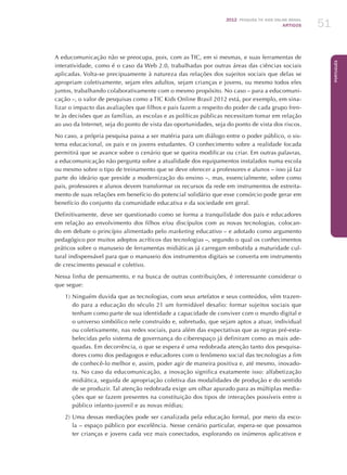 2012 Pesquisa TIC kids online brasil
ARTIGOS 51
Português
A educomunicação não se preocupa, pois, com as TIC, em si mesmas, e suas ferramentas de
interatividade, como é o caso da Web 2.0, trabalhadas por outras áreas das ciências sociais
aplicadas. Volta-se precipuamente à natureza das relações dos sujeitos sociais que delas se
apropriam coletivamente, sejam eles adultos, sejam crianças e jovens, ou mesmo todos eles
juntos, trabalhando colaborativamente com o mesmo propósito. No caso – para a educomuni-
cação –, o valor de pesquisas como a TIC Kids Online Brasil 2012 está, por exemplo, em sina-
lizar o impacto das avaliações que filhos e pais fazem a respeito do poder de cada grupo fren-
te às decisões que as famílias, as escolas e as políticas públicas necessitam tomar em relação
ao uso da Internet, seja do ponto de vista das oportunidades, seja do ponto de vista dos riscos.
No caso, a própria pesquisa passa a ser matéria para um diálogo entre o poder público, o sis-
tema educacional, os pais e os jovens estudantes. O conhecimento sobre a realidade focada
permitirá que se avance sobre o cenário que se queira modificar ou criar. Em outras palavras,
a educomunicação não pergunta sobre a atualidade dos equipamentos instalados numa escola
ou mesmo sobre o tipo de treinamento que se deve oferecer a professores e alunos – isso já faz
parte do ideário que preside a modernização do ensino –, mas, essencialmente, sobre como
pais, professores e alunos devem transformar os recursos da rede em instrumentos de estreita-
mento de suas relações em benefício do potencial solidário que esse consórcio pode gerar em
benefício do conjunto da comunidade educativa e da sociedade em geral.
Definitivamente, deve ser questionado como se forma a tranquilidade dos pais e educadores
em relação ao envolvimento dos filhos e/ou discípulos com as novas tecnologias, colocan-
do em debate o princípio alimentado pelo marketing educativo – e adotado como argumento
pedagógico por muitos adeptos acríticos das tecnologias –, segundo o qual os conhecimentos
práticos sobre o manuseio de ferramentas midiáticas já carregam embutida a maturidade cul-
tural indispensável para que o manuseio dos instrumentos digitais se converta em instrumento
de crescimento pessoal e coletivo.
Nessa linha de pensamento, e na busca de outras contribuições, é interessante considerar o
que segue:
1)	Ninguém duvida que as tecnologias, com seus artefatos e seus conteúdos, vêm trazen-
do para a educação do século 21 um formidável desafio: formar sujeitos sociais que
tenham como parte de sua identidade a capacidade de conviver com o mundo digital e
o universo simbólico nele construído e, sobretudo, que sejam aptos a atuar, individual
ou coletivamente, nas redes sociais, para além das expectativas que as regras pré-esta-
belecidas pelo sistema de governança do ciberespaço já definiram como as mais ade-
quadas. Em decorrência, o que se espera é uma redobrada atenção tanto dos pesquisa-
dores como dos pedagogos e educadores com o fenômeno social das tecnologias a fim
de conhecê-lo melhor e, assim, poder agir de maneira positiva e, até mesmo, inovado-
ra. No caso da educomunicação, a inovação significa exatamente isso: alfabetização
midiática, seguida de apropriação coletiva das modalidades de produção e do sentido
de se produzir. Tal atenção redobrada exige um olhar apurado para as múltiplas media-
ções que se fazem presentes na constituição dos tipos de interações possíveis entre o
público infanto-juvenil e as novas mídias;
2)	Uma dessas mediações pode ser canalizada pela educação formal, por meio da esco-
la – espaço público por excelência. Nesse cenário particular, espera-se que possamos
ter crianças e jovens cada vez mais conectados, explorando os inúmeros aplicativos e
 