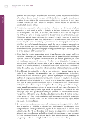 Pesquisa TIC kids online brasil 2012
ARTIGOS52
Português
produtos da cultura digital, atuando como produtores, autores e coautores do processo
cibercultural. E mais: fazendo isso com habilidades técnicas avançadas, aprendidas no
processo de incorporação dos instrumentos tecnológicos, no ato mesmo de viver e pro-
duzir em comunidade, com a necessária assistência de seus mestres e a indispensável
solidariedade de seus colegas;
3)	A partir dessa perspectiva educomunicativa, o relacionar-se, o brincar, o estudar, o
pesquisar, o ouvir músicas, enfim, a imersão tecnológica empreendida pelo públi-
co infanto-juvenil – na escola e fora dela, em suas casas, nas casas de amigos ou
nas lanhouses – farão os pais ou responsáveis descobrirem o que, efetivamente, os seus
filhos estão fazendo e com que intenções. Passarão eles a ter condições de identificar
que uma nova geração pode estar reconstruindo a ordem comunicativa rigidamente
estruturada pelo sistema mercadológico, naturalizada com herança pretensamente imu-
tável. Isso será visível quando, juntamente ao afã dos jovens em acessar e em meter-se
em rede – o que é próprio da sociabilidade infanto-juvenil –, forem desenvolvidos por
eles mesmos valores que permitam agregar ao empoderamento digital a disposição para
o serviço a causas coletivas e maiores;
4)	O que é preciso ocorrer para que essa utopia faça a diferença entre o modo tradicional
de acessar o ciberespaço e o modo educomunicativo de apoderamento das tecnologias
digitais? O exercício de superar o cenário dicotômico por meio do qual crianças e jovens
são introduzidos ao mundo da Internet na velocidade oposta à da adesão de seus pais ou
responsáveis à nova lógica comunicacional, o que os impede de saber exatamente o que
esperar de seus filhos em relação ao mundo da cibercultura. No caso, uma alfabetização
digital dos adultos, nessa mesma linha educomunicativa, se faz absolutamente necessária;
5)	O problema é vigente também na relação entre professores e alunos. Trata-se, na ver-
dade, de uma dicotomia que se evidencia toda vez que observamos a realidade da
maioria das escolas brasileiras no que diz respeito à presença e aos usos pedagógicos
da Internet nos processos de ensino formal, como mostram os resultados da pesquisa
TIC Educação, também liderada pelo Cetic.br (CGI.br, 2012). Para superá-la, é preci-
so ir além da introdução das ferramentas digitais no ambiente escolar e do treinamen-
to de professores e de alunos para o uso prático das novas linguagens. A forma de pro-
mover a gestão dos equipamentos prevê pensar, antes de tudo, nas razões de uso. No
caso, basicamente e em primeiro lugar, coloca-se o problema da “razão de ser” e do
“para que fazer”. Para que tais transformações ocorram, são absolutamente necessá-
rias políticas públicas no campo da educação, da comunicação e da cultura que favo-
reçam a inserção crítica e educativa dos recursos tecnológicos digitais, de seus produ-
tos culturais e da Internet, como parte dos processos educativos a cargo especialmente
das escolas do Ensino Básico;
6)	E o maior desafio será desenhar um modelo social, democrático, participativo e dialó-
gico de trabalhar os conteúdos na Internet como atividades educativas voltadas para a
compreensão e a construção do mundo, a partir do núcleo escolar. Não se trata, assim,
só de inserção das TIC na educação a partir de uma abordagem instrumental, sombre-
ada pela representação moral atribuída às situações de uso desses recursos tecnológi-
cos, mas fundamentalmente de ampliar o coeficiente comunicativo das ações educati-
vas, protagonizadas por uma ação solidária entre os mestres e seus discípulos.
 