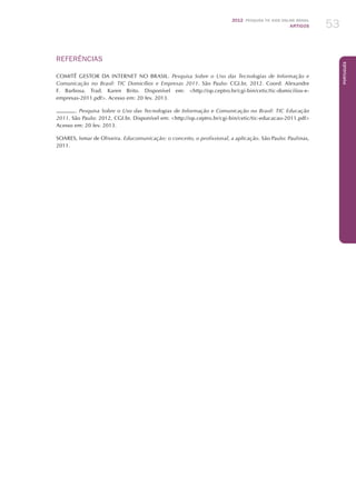 2012 Pesquisa TIC kids online brasil
ARTIGOS 53
Português
REFERÊNCIAS
COMITÊ GESTOR DA INTERNET NO BRASIL. Pesquisa Sobre o Uso das Tecnologias de Informação e
Comunicação no Brasil: TIC Domicílios e Empresas 2011. São Paulo: CGI.br, 2012. Coord. Alexandre
F. Barbosa. Trad. Karen Brito. Disponível em: http://op.ceptro.br/cgi-bin/cetic/tic-domicilios-e-
empresas-2011.pdf. Acesso em: 20 fev. 2013.
. Pesquisa Sobre o Uso das Tecnologias de Informação e Comunicação no Brasil: TIC Educação
2011. São Paulo: 2012, CGI.br. Disponível em: http://op.ceptro.br/cgi-bin/cetic/tic-educacao-2011.pdf
Acesso em: 20 fev. 2013.
SOARES, Ismar de Oliveira. Educomunicação: o conceito, o profissional, a aplicação. São Paulo: Paulinas,
2011.
 