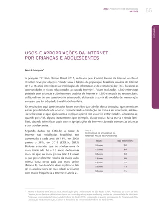 2012 Pesquisa TIC kids online brasil
ARTIGOS 55
Português
USOS E APROPRIAÇÕES DA INTERNET
POR CRIANÇAS E ADOLESCENTES
Jane A. Marques1
A pesquisa TIC Kids Online Brasil 2012, realizada pelo Comitê Gestor da Internet no Brasil
(CGI.br), teve por objetivo “medir usos e hábitos da população brasileira usuária de Internet
de 9 a 16 anos em relação às tecnologias de informação e de comunicação (TIC), focando as
oportunidades e riscos relacionados ao uso da Internet”. Foram realizadas 1.580 entrevistas
pessoais com crianças e adolescentes usuários de Internet e 1.580 com pais ou responsáveis,
utilizando-se de um questionário estruturado, elaborado a partir do modelo de mensuração
europeu que foi adaptado à realidade brasileira.
Os resultados aqui apresentados foram extraídos das tabelas dessa pesquisa, que permitiam
várias possibilidades de análise. Considerando a limitação do tema a ser abordado, adotou-
-se selecionar as que ajudassem a explicar o perfil dos usuários entrevistados, adotando-se,
quando possível, alguns cruzamentos (por exemplo, classe social, faixa etária e renda fami-
liar), visando identificar quais usos e apropriações da Internet são mais comuns às crianças
e aos adolescentes.
Segundo dados do Cetic.br, a posse de
Internet nas residências brasileiras tem
aumentado a cada ano: de 18%, em 2008,
passou a 38%, em 2011 (CGI.br, 2012).
Pode-se constatar que os adolescentes de
mais idade (de 14 a 16 anos) dedicam-se
mais do que os mais jovens (até 13 anos),
o que possivelmente resulta da maior auto-
nomia dada pelos pais aos mais velhos
(Tabela 1). Isso também deve explicar o fato
de os adolescentes de mais idade acessarem
com maior frequência a Internet (Tabela 2).
1
	 Mestre e doutora em Ciências da Comunicação pela Universidade de São Paulo (USP). Professora do curso de Pós-
Graduação em Estética e História da Arte e do curso de graduação em Marketing, ambos da Universidade de São Paulo.
Professora convidada da Universidade Federal do Pará (UFPA), compondo o quadro permanente do Programa de Pós-
Graduação em Comunicação, Cultura e Amazônia da Universidade Federal do Pará (UFPA).
Tabela 1
Proporção de utilização da
Internet pelos respondentes
Idade Uso Internet (%)
10 anos 52
11 anos 64
12 anos 63
13 anos 68
14 anos 77
15 anos 73
16 anos 71
 