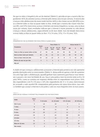 Pesquisa TIC kids online brasil 2012
ARTIGOS56
Português
No que se refere à frequência de uso da Internet (Tabela 2), percebe-se que a maioria dos res-
pondentes (85% da amostra) acessa a Internet pelo menos uma vez por semana. A maioria das
crianças e dos adolescentes de maior renda familiar (66%) e das classes sociais AB (69%) aces-
sa a Internet todos os dias ou quase todos os dias, sendo que a maioria das classes mais bai-
xas (DE, com 53%) mencionou acessar a Internet com menos frequência, ou seja, uma ou duas
vezes por semana. Esses resultados indicam que a Internet é muito presente na vida dessas
crianças e desses adolescentes, especialmente os de mais idade: mais da metade mencionou
acessar todos os dias ou quase todos os dias: 13 e 14 anos, 53%; 15 e 16 anos, 56%.
Tabela 2
Frequência de uso da Internet por faixa etária e classe social
Frequência
Geral
(%)
Faixa Etária (%) Classe Social (%)
9 - 10
anos
11 - 12
anos
13 - 14
anos
15 - 16
anos
AB C DE
Todos os dias ou quase todos os dias 47 36 43 53 56 66 45 17
Uma ou duas vezes por semana 38 45 41 34 32 29 39 53
Uma ou duas vezes por mês 10 12 12 9 8 3 10 24
Menos de uma vez por mês 5 7 4 4 4 1 6 7
Não sei – – 1 – – – – –
A idade em que crianças e adolescentes acessaram a Internet pela primeira vez não apresenta
grandes distinções entre os entrevistados (Tabela 3), destacando-se apenas o fato de aumentar
nos anos logo após a alfabetização, quando ganham mais autonomia para buscar seus interes-
ses e passam a ter mais facilidade de uso. Essa é uma prática mais recorrente entre os 8 e 10
anos (46%), como se constata nas respostas obtidas entre os respondentes mais jovens (56%
dos respondentes com 9 e 10 anos e 54% dos respondentes de 11 e 12 anos) mencionaram
ter acessado a rede mundial de computadores pela primeira vez nessa faixa etária. Isso indi-
ca também que acessar a Internet é uma prática cada vez mais frequente entre os mais jovens.
Tabela 3
Idade em que acessou a Internet pela primeira vez por faixa etária
Idade
Geral
(%)
Faixa Etária (%)
9 - 10 anos 11 - 12 anos 13 - 14 anos 15 - 16 anos
Até 6 anos 9 14 12 5 5
7 anos 8 21 8 4 2
8 anos 13 23 13 11 6
9 anos 14 24 17 11 7
10 anos 19 9 24 22 18
11 anos 9 0 13 16 7
12 anos 10 0 8 12 17
Mais de 12 anos 12 0 0 11 32
Não lembro 7 9 5 7 5
 
