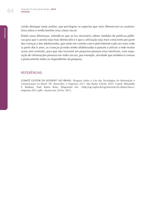 Pesquisa TIC kids online brasil 2012
ARTIGOS64
Português
cendo destaque nesta análise, que privilegiou os aspectos que mais diferenciam os usuários:
faixa etária e renda familiar e/ou classe social.
Dadas essas diferenças, entende-se que se faz necessário adotar medidas de políticas públi-
cas para que o acesso seja mais democrático e que a utilização seja mais consciente por parte
das crianças e dos adolescentes, que estão em contato com e pela Internet cada vez mais cedo
(a partir dos 6 anos, as crianças já estão sendo alfabetizadas e passam a utilizar a rede muitas
vezes sem controle), para que não incorram em prejuízos pessoais e/ou familiares, com expo-
sição de informações pessoais em redes sociais, por exemplo, atividade que também é comum
a praticamente todos os respondentes da pesquisa.
REFERÊNCIAS
COMITÊ GESTOR DA INTERNET NO BRASIL. Pesquisa Sobre o Uso das Tecnologias de Informação e
Comunicação no Brasil: TIC Domicílios e Empresas 2011. São Paulo: CGI.br, 2012. Coord. Alexandre
F. Barbosa. Trad. Karen Brito. Disponível em: http://op.ceptro.br/cgi-bin/cetic/tic-domicilios-e-
empresas-2011.pdf. Acesso em: 20 fev. 2013.
 
