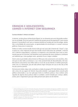 2012 Pesquisa TIC kids online brasil
ARTIGOS 65
Português
CRIANÇAS E ADOLESCENTES:
USANDO A INTERNET COM SEGURANÇA
Lucimara Desiderá1
e Miriam von Zuben2
A Internet, um dos pilares da Revolução Digital, foi um elemento precursor de grandes mudan-
ças na sociedade. Ela já faz parte do cotidiano de grande parcela da população3
e para muitas
pessoas é inconcebível viver sem os inúmeros benefícios trazidos por essa tecnologia, dentre
eles, as facilidades de comunicação, as oportunidades de socialização e o acesso a serviços
públicos, financeiros e comerciais.
Embora se tenha convencionado chamar tudo que está associado à Internet de “virtual”, e que
se possa ter a falsa impressão de que este mundo virtual é desconexo da realidade, a Internet
em si (rede de computadores), as pessoas e as empresas a ela conectadas, bem como as infor-
mações que por ela transitam, são elementos reais e presentes do nosso cotidiano e constituem
um ambiente que, como qualquer outro, apresenta riscos e requer cuidados.
Assim como os pais desde cedo orientam os filhos para não conversarem com estranhos, olha-
rem para os dois lados ao atravessar a rua e não aceitarem bala de desconhecidos, eles tam-
bém devem conscientizar seus filhos sobre os riscos de uso da Internet. A melhor prevenção,
neste caso, é a informação, pois de nada adianta impor restrições em casa se eles não as têm
fora do convívio familiar.
No transcorrer deste artigo serão analisados os dados da pesquisa TIC Kids Online Brasil 2012
sob a ótica do uso seguro da Internet, buscando entender a percepção deste conceito pelo
público entrevistado e sua real aplicação frente às melhores práticas. Essas análises serão
seguidas de algumas dicas práticas sobre os cuidados a serem tomados por crianças, adoles-
centes, pais e responsáveis para que todos possam fazer pleno uso da Internet.
1
	 Analista de Segurança no Centro de Estudos, Resposta e Tratamento de Incidentes de Segurança (CERT.br). Atua na área
de conscientização em segurança para Internet. Bacharel em Física pela Universidade Estadual Paulista (Unesp) e mes-
tre em Engenharia Elétrica pela Universidade Estadual de Campinas (Unicamp).
2
	 Analista de Segurança do CERT.br. Atua nas áreas de resposta a incidentes e de projetos. Atualmente é a principal man-
tenedora da Cartilha de Segurança para Internet (http://cartilha.cert.br/) e desenvolve materiais relacionados à docu-
mentação e à conscientização de usuários.
3
	 Segundo a pesquisa TIC Domicílios 2011 (CGI.br, 2012), cerca de 45% da população brasileira é usuária de Internet e
66% dos usuários acessam-na diariamente.
 