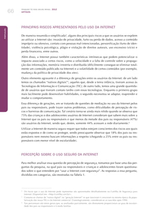 Pesquisa TIC kids online brasil 2012
ARTIGOS66
Português
PRINCIPAIS RISCOS APRESENTADOS PELO USO DA INTERNET
De maneira resumida e simplificada4
, alguns dos principais riscos a que os usuários se expõem
ao utilizar a Internet são: invasão de privacidade, furto ou perda de dados, acesso a conteúdo
impróprio ou ofensivo, contato com pessoas mal-intencionadas, personificação (furto de iden-
tidade), violência psicológica, plágio e violação de direitos autorais, uso excessivo (vício) e
perda financeira, entre outros.
Além disso, a Internet possui também características intrínsecas que podem potencializar o
impacto associado a certos riscos, como a velocidade e a falta de controle sobre a propaga-
ção das informações, memória irrestrita e distribuída (dificilmente consegue-se eliminar total-
mente um conteúdo publicado na Internet) e a volatilidade de certos conteúdos (por exemplo,
mudança da política de privacidade dos sites).
Outro elemento agravante é a diferença de gerações entre os usuários da Internet: de um lado
temos os chamados “nativos digitais”5
, aqueles que, desde a tenra infância, tiveram acesso às
Tecnologias de Informação e Comunicação (TIC); de outro lado, temos uma grande quantida-
de de usuários que tiveram contato tardio com essas tecnologias. Enquanto o primeiro grupo
mais facilmente pode desenvolver habilidades, o segundo necessitou se adaptar, reaprender e
mudar o comportamento.
Essa diferença de gerações, em se tratando de questões de mediação no uso da Internet pelos
pais ou responsáveis, pode trazer outros problemas, como dificuldades de percepção de ris-
cos e barreiras de comunicação. Tal cenário torna-se ainda mais nítido quando se observa que
75% das crianças e dos adolescentes usuários de Internet consideram que sabem mais sobre a
Internet que os pais ou responsáveis e que menos da metade dos pais ou responsáveis (47%)
são usuários da Internet, sendo que, destes, somente 44% acessam a rede diariamente.6
Utilizar a Internet de maneira segura requer que todos estejam conscientes dos riscos aos quais
estão expostos e de como se proteger, sendo preocupante observar que 18% dos pais ou res-
ponsáveis nem mesmo buscam informações a respeito (chegando a 25% entre os pais ou res-
ponsáveis com menor nível de escolaridade).
PERCEPÇÃO SOBRE O USO SEGURO DA INTERNET
Para melhor analisar essa questão de percepção de segurança, tomamos por base uma das per-
guntas da pesquisa, na qual pais ou responsáveis e crianças e adolescentes foram questiona-
dos sobre o que entendem por “usar a Internet com segurança”. As respostas a essa pergunta,
divididas em categorias, são mostradas na Tabela 1.
4
	Os riscos que o uso da Internet pode representar são apresentados detalhadamente na Cartilha de Segurança para
Internet. Disponível em: http://cartilha.cert.br/.
5
	Costuma-se chamar de “nativo digital” ou “geração Internet” os que nasceram e cresceram na mesma época da popu-
larização das novas TICs e da Internet comercial. Cronologicamente, consideram-se os nascidos após 1990.
6
	 Tais percentuais são totais gerais que, se analisados parcialmente, são diretamente proporcionais ao grau de escolari-
dade dos pais ou responsáveis e à renda familiar.
 
