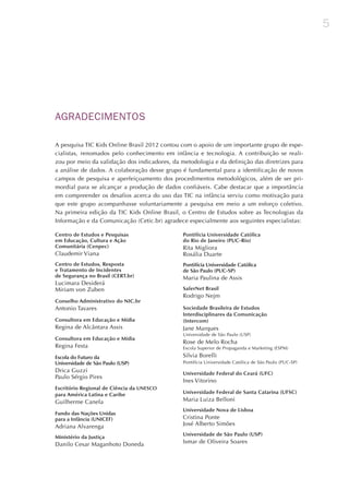5
AGRADECIMENTOS
A pesquisa TIC Kids Online Brasil 2012 contou com o apoio de um importante grupo de espe-
cialistas, renomados pelo conhecimento em infância e tecnologia. A contribuição se reali-
zou por meio da validação dos indicadores, da metodologia e da definição das diretrizes para
a análise de dados. A colaboração desse grupo é fundamental para a identificação de novos
campos de pesquisa e aperfeiçoamento dos procedimentos metodológicos, além de ser pri-
mordial para se alcançar a produção de dados confiáveis. Cabe destacar que a importância
em compreender os desafios acerca do uso das TIC na infância serviu como motivação para
que este grupo acompanhasse voluntariamente a pesquisa em meio a um esforço coletivo.
Na primeira edição da TIC Kids Online Brasil, o Centro de Estudos sobre as Tecnologias da
Informação e da Comunicação (Cetic.br) agradece especialmente aos seguintes especialistas:
Centro de Estudos e Pesquisas
em Educação, Cultura e Ação
Comunitária (Cenpec)
Claudemir Viana
Centro de Estudos, Resposta
e Tratamento de Incidentes
de Segurança no Brasil (CERT.br)
Lucimara Desiderá
Miriam von Zuben
Conselho Administrativo do NIC.br
Antonio Tavares
Consultora em Educação e Mídia
Regina de Alcântara Assis
Consultora em Educação e Mídia
Regina Festa
Escola do Futuro da
Universidade de São Paulo (USP)
Drica Guzzi
Paulo Sérgio Pires
Escritório Regional de Ciência da UNESCO
para América Latina e Caribe
Guilherme Canela
Fundo das Nações Unidas
para a Infância (UNICEF)
Adriana Alvarenga
Ministério da Justiça
Danilo Cesar Maganhoto Doneda
Pontifícia Universidade Católica
do Rio de Janeiro (PUC-Rio)
Rita Migliora
Rosália Duarte
Pontifícia Universidade Católica
de São Paulo (PUC-SP)
Maria Paulina de Assis
SaferNet Brasil
Rodrigo Nejm
Sociedade Brasileira de Estudos
Interdisciplinares da Comunicação
(Intercom)
Jane Marques
Universidade de São Paulo (USP)
Rose de Melo Rocha
Escola Superior de Propaganda e Marketing (ESPM)
Silvia Borelli
Pontifícia Universidade Católica de São Paulo (PUC-SP)
Universidade Federal do Ceará (UFC)
Ines Vitorino	
Universidade Federal de Santa Catarina (UFSC)
Maria Luiza Belloni
Universidade Nova de Lisboa
Cristina Ponte
José Alberto Simões
Universidade de São Paulo (USP)
Ismar de Oliveira Soares
 