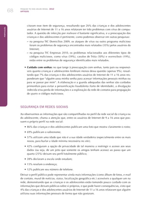 Pesquisa TIC kids online brasil 2012
ARTIGOS68
Português
citaram esse item de segurança, ressaltando que 26% das crianças e dos adolescentes
usuárias de Internet de 11 a 16 anos relataram ter tido problemas com vírus de compu-
tador. A questão de infecção por malware é bastante significativa, e a preocupação das
crianças e dos adolescentes é pertinente, como podemos observar em outras pesquisas:
–– na pesquisa TIC Domicílios 2009, os ataques de vírus ou outro programa malicioso
foram os problemas de segurança encontrados mais relatados (35%) pelos usuários da
Internet;
–– na pesquisa TIC Empresas 2010, os problemas relacionados aos diferentes tipos de
códigos maliciosos, como vírus (59%), cavalos de Tróia (50%) e worms/bots (19%),
estão entre os problemas de segurança identificados mais relatados.
•	Cuidado com senhas: no que tange à preocupação com senhas, tanto pais ou responsá-
veis quanto crianças e adolescentes lembram menos dessa questão (apenas 9%), ressal-
tando que 7% das crianças e dos adolescentes usuários de Internet de 11 a 16 anos res-
ponderam que “alguém usou minha senha para acessar informações pessoais minhas ou
para se passar por mim”. A elaboração e a guarda adequadas das senhas são cuidados
primordiais para evitar a personificação fraudulenta (furto de identidade), a divulgação
indevida e/ou perda de informações e a exploração da rede de contatos para propagação
de spams e códigos maliciosos.
SEGURANÇA EM REDES SOCIAIS
Ao observarmos as informações que são compartilhadas no perfil da rede social da criança ou
do adolescente, chama a atenção que, entre os usuários de Internet de 9 a 16 anos que pos-
suem o próprio perfil na rede social:
•	86% das crianças e dos adolescentes publicam uma foto que mostra claramente o rosto;
•	69% publicam o sobrenome;
•	57% utilizam uma idade que não é a sua idade verdadeira (especialmente entre os mais
novos, para burlar a idade mínima necessária no site);
•	42% configuram a opção de privacidade de tal maneira a restringir o acesso aos seus
dados (ou seja, de um jeito que somente os amigos tenham acesso) ao passo que um
quarto (25%) deixam seu perfil totalmente público;
•	28% declaram a escola onde estudam;
•	13% revelam o endereço;
•	12% publicam seu número de telefone.
Deixar o perfil público pode representar ainda mais informações (como álbum de fotos, e-mail
de contato, mural de notícias, status, localização geográfica etc.) acessíveis a qualquer um na
rede, demonstrando que as crianças e os adolescentes estão tomando pouco cuidado com as
informações que deixam públicas sobre si próprios, e que pode haver consequências, visto que
4% das crianças e dos adolescentes usuários de Internet de 11 a 16 anos relataram que alguém
utilizou suas informações pessoais de forma que não gostaram.
 
