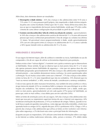 2012 Pesquisa TIC kids online brasil
ARTIGOS 69
Português
Além disso, dois elementos devem ser ressaltados:
•	Desrespeito à idade mínima – 42% das crianças e dos adolescentes entre 9-10 anos e
71% entre 11-12 anos possuem perfil próprio, não respeitando a idade mínima estipula-
da pelos sites (como Facebook e Orkut) que é de 13 anos.7
Nesta última faixa etária des-
taca-se que os respondentes declararam menos habilidades, sendo que 37% têm conhe-
cimento de como alterar configurações de privacidade no perfil da rede social;
•	Contato com desconhecidos/ falta de critério na seleção de contatos – aproximadamen-
te 36% das crianças e dos adolescentes usuárias de Internet de 11 a 16 anos adicionaram
pessoas que nunca conheceram pessoalmente à lista de amigos ou contatos nos últimos
12 meses. Tal percentual cresce proporcionalmente à idade, sendo aproximadamente
25% (um em cada quatro) entre as crianças e os adolescentes de 11 a 13 anos e subindo
a 46% (quase metade) entre os adolescentes de 15 a 16 anos.
HABILIDADES E SEGURANÇA
O uso seguro da Internet requer, além de conhecer e entender os riscos, habilidades no uso do
computador a fim de ser capaz de utilizar as ferramentas disponíveis para proteção.
Embora exista o fator “nativos digitais”, é somente com a prática extensiva que se desenvolvem
as habilidades. Nesse sentido, há que se observar que os mais jovens (faixa de 11 a 12 anos)
não apenas possuem menos habilidades de segurança – visto que em apenas duas das oito
habilidades pesquisadas aproximadamente 50% das crianças e dos adolescentes responderam
afirmativamente –, mas também demonstram menos confiança. Ao serem questionados sobre
a afirmação “Eu sei muitas coisas sobre como usar a Internet”, 17% das crianças e dos adoles-
centes na faixa de 11 a 12 anos responderam que não era verdadeira, 35% disseram que era
“mais ou menos verdadeira”, e 48%, menos da metade, consideraram a sentença verdadeira.
E não se trata apenas de saber manusear ferramentas, mas também de senso analítico e crítico,
já que menos da metade (41%) se considerou hábil a comparar sites para distinguir se as infor-
mações são verdadeiras. Tais números variam consideravelmente com a idade, sendo que,
entre os mais jovens, aproximadamente um em cada quatro (27%) possui tal habilidade, ao
passo que, entre os mais velhos, a taxa dobra para um em cada dois (54%).
Sobre as fontes de orientação acerca do uso seguro, 56% das crianças e dos adolescentes rela-
taram que seus pais ou responsáveis sugeriram formas de usar a Internet com segurança, 44%
receberam orientações de professores, e 41% as receberam de amigos. Todavia, quando se tra-
ta de buscar ajuda em questões mais práticas, como algo que não tinha entendido, a fonte mais
apontada foram os amigos (61%), seguida dos pais (45%) e professores (42%). Chega a 14% a
parcela das crianças e dos adolescentes que utiliza as fontes on-line (websites) com informa-
ções sobre segurança, e 2% declaram esta como a principal fonte de informações.
Já quanto aos pais ou responsáveis, 52% utilizam como fonte de informações sobre o uso segu-
ro da Internet as mídias tradicionais (televisão, rádio, jornais e revistas); 37% obtêm dados
7
	 Em virtude da regulamentação Americana da Federal Trade Commission – Children’s Online Privacy Protection Act
(COPPA).
 