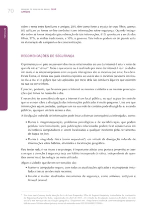 Pesquisa TIC kids online brasil 2012
ARTIGOS70
Português
sobre o tema entre familiares e amigos; 28% têm como fonte a escola de seus filhos; apenas
8% utilizam as fontes on-line (websites) com informações sobre segurança. Quando indaga-
dos sobre as fontes desejadas para obtenção de tais informações, 61% apontaram a escola dos
filhos, 57%, as mídias tradicionais, e 30%, o governo. Tais índices podem ser de grande valia
na elaboração de campanhas de conscientização.
RECOMENDAÇÕES DE SEGURANÇA
O primeiro passo para se prevenir dos riscos relacionados ao uso da Internet é estar ciente de
que ela não é “virtual”. Tudo o que ocorre ou é realizado por meio da Internet é real: os dados
são reais, e as empresas/pessoas com as quais interagimos são as mesmas que estão fora dela.
Desta forma, os riscos aos quais estamos expostos ao usá-la são os mesmos presentes em nos-
so dia a dia, e os golpes que são aplicados por meio dela são similares àqueles que ocorrem
na rua ou por telefone.
É preciso, portanto, que levemos para a Internet os mesmos cuidados e as mesmas preocupa-
ções que temos no nosso dia a dia.
É necessário ter consciência de que a Internet é um local público, no qual o grau de controle
que se exerce sobre a divulgação das informações publicadas é muito pequeno. Uma vez que
informações sejam postadas, qualquer um na sua rede de contatos pode divulgá-las e, estando
públicas, qualquer um tem acesso a elas.
A divulgação indevida de informações pode levar a diversas consequências indesejadas, como:
•	Danos à imagem/reputação, problemas psicológicos e de sociabilização, que podem
perdurar indefinidamente, pois publicações relacionadas podem ficar armazenadas em
incontáveis computadores e serem localizadas a qualquer momento pelas ferramentas
de busca on-line;
•	Danos à integridade física (como sequestros8
), em virtude da divulgação indevida de
informações sobre hábitos, atividades e localização geográfica.
Para tentar reduzir os riscos e se proteger, é importante adotar uma postura preventiva e fazer
com que a atenção à segurança seja um hábito incorporado à rotina, independente de ques-
tões como local, tecnologia ou meio utilizado.
Alguns cuidados que devem ser tomados são:
•	Manter o computador seguro, com todas as atualizações aplicadas e os programas insta-
lados com as versões mais recentes;
•	Instalar e manter atualizados mecanismos de segurança, como antivírus, antispam e
firewall pessoal;
8
	 Um caso que chamou muita atenção foi o de Ivan Kaspersky, filho de Eugene Kaspersky (cofundador da companhia
de Segurança Karspersky Lab), sequestrado em abril de 2011, em virtude da divulgação excessiva de dados em rede
social e em serviços de localização geográfica. Disponível em: http://www.facebook.com/notes/eugene-kaspersky/
talk-to-your-children-about-privacy-in-social-networks-now/10150169499355998.
 