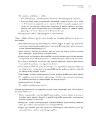 2012 Pesquisa TIC kids online brasil
ARTIGOS 71
Português
•	Ser cuidadoso ao elaborar as senhas;
–– Usar senhas longas, contendo números aleatórios e diferentes tipos de caracteres;
–– Evitar usar dados pessoais (como nomes, sobrenomes, contas de usuário, datas, núme-
ros de documentos, placas de carros e números de telefones), dados que possam ser
obtidos em redes sociais e páginas web, sequências de teclado e palavras que façam
parte de listas publicamente conhecidas (como nomes de músicas, times de futebol,
personagens de filmes e dicionários de diferentes idiomas).
•	Jamais repassar senhas. Senhas são pessoais e intransferíveis.
Alguns cuidados adicionais que devem ser tomados por crianças e adolescentes ao usarem a
Internet são:
•	Pensar bem antes de colocar informações na Internet. Depois de postar algo, dificilmente
será possível apagar aquilo completamente mais tarde. É bem provável que, anos depois,
aquele conteúdo ainda esteja por lá;
•	Evitar divulgar a localização, pois isso pode ser usado por pessoas mal-intencionadas
para saber onde a pessoa está ou para onde ela vai;
•	Nunca marcar encontros com desconhecidos (ou conhecidos apenas da Internet) sem estar
acompanhado de um adulto de confiança e sempre em lugares com bastante movimento;
•	Não permitir ser filmado, não mandar fotos para desconhecidos e informar imediatamen-
te um adulto de confiança caso alguém solicite isso;
•	Avisar imediatamente um adulto de confiança caso alguém tenha atitudes inadequadas
ou o faça se sentir constrangido ou ameaçado. Desconfiar também se alguém conhecido
via Internet pedir “segredo” de algo;
•	Não repassar e nem escrever mensagens que possam humilhar, ofender ou prejudicar alguém;
•	Ter cuidado ao postar informações sobre amigos e familiares, por exemplo, onde os pais
ou responsáveis trabalham ou quando eles não estarão em casa;
•	Respeitar os limites de idade;
•	Ser cuidadoso ao navegar na Internet.
Algumas atitudes que pais ou responsáveis podem tomar para proteger seus filhos dos riscos
de uso da Internet são:
•	Manter o computador em um local público da casa (por exemplo, na sala ou próximo à
cozinha). Assim, mesmo a distância, é possível observá-los, orientá-los e participar jun-
tamente com eles das atividades;
•	Configurar a função “controle para pais” disponibilizado em alguns sistemas para tentar
evitar que os filhos tenham contato com conteúdo indevido;
•	Alguns jogos bastante apreciados pelos filhos permitem que você controle as ações que
eles podem tomar e podem auxiliá-lo a protegê-los.
 