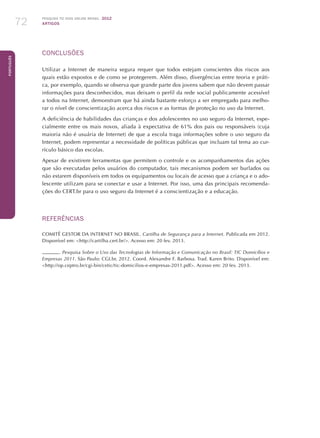 Pesquisa TIC kids online brasil 2012
ARTIGOS72
Português
CONCLUSÕES
Utilizar a Internet de maneira segura requer que todos estejam conscientes dos riscos aos
quais estão expostos e de como se protegerem. Além disso, divergências entre teoria e práti-
ca, por exemplo, quando se observa que grande parte dos jovens sabem que não devem passar
informações para desconhecidos, mas deixam o perfil da rede social publicamente acessível
a todos na Internet, demonstram que há ainda bastante esforço a ser empregado para melho-
rar o nível de conscientização acerca dos riscos e as formas de proteção no uso da Internet.
A deficiência de habilidades das crianças e dos adolescentes no uso seguro da Internet, espe-
cialmente entre os mais novos, aliada à expectativa de 61% dos pais ou responsáveis (cuja
maioria não é usuária de Internet) de que a escola traga informações sobre o uso seguro da
Internet, podem representar a necessidade de políticas públicas que incluam tal tema ao cur-
rículo básico das escolas.
Apesar de existirem ferramentas que permitem o controle e os acompanhamentos das ações
que são executadas pelos usuários do computador, tais mecanismos podem ser burlados ou
não estarem disponíveis em todos os equipamentos ou locais de acesso que a criança e o ado-
lescente utilizam para se conectar e usar a Internet. Por isso, uma das principais recomenda-
ções do CERT.br para o uso seguro da Internet é a conscientização e a educação.
REFERÊNCIAS
COMITÊ GESTOR DA INTERNET NO BRASIL. Cartilha de Segurança para a Internet. Publicada em 2012.
Disponível em: http://cartilha.cert.br/. Acesso em: 20 fev. 2013.
. Pesquisa Sobre o Uso das Tecnologias de Informação e Comunicação no Brasil: TIC Domicílios e
Empresas 2011. São Paulo: CGI.br, 2012. Coord. Alexandre F. Barbosa. Trad. Karen Brito. Disponível em:
http://op.ceptro.br/cgi-bin/cetic/tic-domicilios-e-empresas-2011.pdf. Acesso em: 20 fev. 2013.
 
