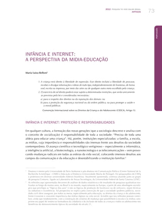 2012 Pesquisa TIC kids online brasil
ARTIGOS 73
Português
INFÂNCIA E INTERNET:
A PERSPECTIVA DA MIDIA-EDUCAÇÃO
Maria Luiza Belloni1
1. A criança terá direito à liberdade de expressão. Esse direito incluirá a liberdade de procurar,
receber e divulgar informações e ideias de todo tipo, independentemente de fronteiras, de forma
oral, escrita ou impressa, por meio das artes ou de qualquer outro meio escolhido pela criança.
2. O exercício de tal direito poderá estar sujeito a determinadas restrições, que serão unicamente
as previstas pela lei e consideradas necessárias:
a)	para o respeito dos direitos ou da reputação dos demais; ou
b)	para a proteção da segurança nacional ou da ordem pública, ou para proteger a saúde e
a moral públicas.
Convenção Internacional sobre os Direitos da Criança e do Adolescente (CIDCA), Artigo 13.
INFÂNCIA E INTERNET: PROTEÇÃO E RESPONSABILIDADES
Em qualquer cultura, a formação das novas gerações (que a sociologia descreve e analisa com
o conceito de socialização) é responsabilidade de toda a sociedade: “Precisa de toda uma
aldeia para educar uma criança”. Há, porém, instituições especializadas: a família, a escola,
as mídias, cuja importância e responsabilidades são imensas frente aos desafios da sociedade
contemporânea. O avanço científico e tecnológico vertiginoso – especialmente a informática,
a inteligência artificial, a biotecnologia, a nanotecnologia e as telecomunicações – vem provo-
cando mudanças radicais em todas as esferas da vida social, colocando imensos desafios aos
campos da comunicação e da educação e desestabilizando a instituição familiar.2
1
	 Doutora e mestre pela Universidade de Paris–Sorbonne e pós-doutora em Comunicação Política (Centre National de la
Recherche Scientifique – CNRS) e Educação a Distância (Universidade Aberta de Portugal). Foi pesquisadora do CNPq
e professora em diversas universidades federais brasileiras. Atualmente aposentada, continua atuando junto ao grupo
de pesquisa Comunic, ligado ao Laboratório de Novas Tecnologias, da Universidade Federal de Santa Catarina (UFSC).
2
	 As reflexões aqui apresentadas decorrem de análises de dados estatísticos e de resultados de pesquisas qualitativas rea-
lizadas ao longo de muitos anos, no Brasil e no mundo, especialmente na Europa, a partir de uma abordagem socioló-
gica que privilegia as “lógicas dos usos” e não as lógicas de produção de hardwares ou de softwares, sejam técnicas
ou industrais e econômicas. Tal perspectiva se explica pela convicção de que a sociedade (poderes públicos, socie-
dade civil) deve assegurar, por todos os meios, especialmente pela educação, os direitos da criança e do adolescente,
frente à enorme e crescente importância das mídias digitais na vida social. Acredito que tais reflexões possam contri-
buir, ainda que modestamente, com a construção de cenários de mudança que possibilitem à escola e às mídias cum-
prirem seu papel de instâncias formadoras da cidadania e de inclusão de todas as crianças e todos os adolescentes nos
benefícios do desenvolvimento típicos da sociedade do século 21.
 