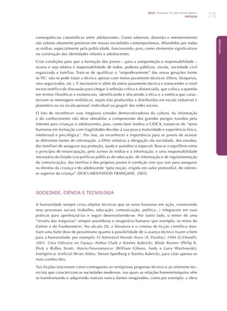 2012 Pesquisa TIC kids online brasil
ARTIGOS 75
Português
consequências catastróficas entre adolescentes. Como sabemos, diversão e entretenimento
são valores altamente positivos em nossas sociedades contemporâneas, difundidos por todas
as mídias, especialmente pela publicidade, funcionando, pois, como elementos significativos
na construção das identidades infantis e adolescentes.
Criar condições para que a formação dos jovens – para a autoproteção e responsabilidade –
ocorra e seja efetiva é responsabilidade de todos: poderes públicos, escola, sociedade civil
organizada e famílias. Trata-se de qualificar o “empoderamento” das novas gerações frente
às TIC: não se pode tratar a técnica apenas com meios puramente técnicos (filtros, bloqueios,
sites segurizados, etc.). É necessário ir além da esfera puramente técnica e transcender o nível
tecnocientífico da discussão para chegar à reflexão crítica e distanciada, que coloca a questão
em termos filosóficos e existenciais, identificando e discutindo a ética e a estética que carac-
terizam as mensagens midiáticas, sejam elas produzidas e distribuídas em escala industrial e
planetária ou na escala pessoal (individual ou grupal) das redes sociais.
O fato de reconhecer suas inegáveis virtudes democratizadoras da cultura, da informação
e do conhecimento não deve obnubilar a compreensão dos grandes perigos trazidos pela
Internet para crianças e adolescentes, pois, como bem lembra a CIDCA, tratam-se de “seres
humanos em formação com fragilidades devidas à sua pouca maturidade e experiência física,
intelectual e psicológica”. Por isso, ao reconhecer a importância para os jovens de acessar
às diferentes fontes de informação, a ONU enfatiza a obrigação (da sociedade, dos estados,
das famílias) de assegurar sua proteção, ajuda e assistência especial. Buscar o equilíbrio entre
o princípio de emancipação, pelo acesso às mídias e à informação, e uma responsabilidade
necessária do Estado (via políticas públicas de educação, de informação e de regulamentação
da comunicação), das famílias e dos próprios jovens é condição sine qua non para assegurar
os direitos da criança e do adolescente “pela noção, erigida em valor primordial, do interes-
se superior da criança” (Documentation Française, 2005).
SOCIEDADE, CIÊNCIA E TECNOLOGIA
A humanidade sempre criou objetos técnicos que os seres humanos em ação, construindo
seus processos sociais (trabalho, educação, comunicação, política...) integraram em suas
práticas para aperfeiçoá-las e seguir desenvolvendo-se. Por outro lado, o temor de uma
“revolta das máquinas” sempre assombrou o imaginário humano (por exemplo, os mitos do
Golem e do Frankenstein). No século 20, a literatura e o cinema de ficção científica mos-
tram uma forte dose de pessimismo quanto à possibilidade de o avanço técnico trazer o bem
para a humanidade; por exemplo: O Admirável Mundo Novo (A. Huxley); 1984 (G.Orwell);
2001, Uma Odisseia no Espaço (Arthur Clark e Stanley Kubrick); Blade Runner (Philip K.
Dick e Ridley Scott); Matrix/Neuromancer (William Gibson, Andy e Larry Wachowski);
Inteligência Artificial (Brian Aldiss, Steven Spielberg e Stanley Kubrick), para citar apenas os
mais conhecidos.
Tais ficções funcionam como contraponto ao vertiginoso progresso técnico e ao otimismo tec-
nicista que caracterizam as sociedades modernas, nas quais as relações homem/máquina vêm
se transformando e adquirindo matizes nunca dantes imaginados, como por exemplo: a ideia
 