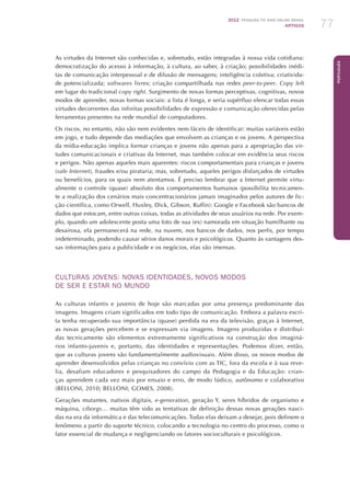2012 Pesquisa TIC kids online brasil
ARTIGOS 77
Português
As virtudes da Internet são conhecidas e, sobretudo, estão integradas à nossa vida cotidiana:
democratização do acesso à informação, à cultura, ao saber, à criação; possibilidades inédi-
tas de comunicação interpessoal e de difusão de mensagens; inteligência coletiva; criativida-
de potencializada; softwares livres; criação compartilhada nas redes peer-to-peer. Copy left
em lugar do tradicional copy right. Surgimento de novas formas perceptivas, cognitivas, novos
modos de aprender, novas formas sociais: a lista é longa, e seria supérfluo elencar todas essas
virtudes decorrentes das infinitas possibilidades de expressão e comunicação oferecidas pelas
ferramentas presentes na rede mundial de computadores.
Os riscos, no entanto, não são nem evidentes nem fáceis de identificar: muitas variáveis estão
em jogo, e tudo depende das mediações que envolvem as crianças e os jovens. A perspectiva
da mídia-educação implica formar crianças e jovens não apenas para a apropriação das vir-
tudes comunicacionais e criativas da Internet, mas também colocar em evidência seus riscos
e perigos. Não apenas aqueles mais aparentes: riscos comportamentais para crianças e jovens
(safe Internet), fraudes e/ou pirataria; mas, sobretudo, aqueles perigos disfarçados de virtudes
ou benefícios, para os quais nem atentamos. É preciso lembrar que a Internet permite virtu-
almente o controle (quase) absoluto dos comportamentos humanos (possibilita tecnicamen-
te a realização dos cenários mais concentracionários jamais imaginados pelos autores de fic-
ção científica, como Orwell, Huxley, Dick, Gibson, Ruffin): Google e Facebook são bancos de
dados que estocam, entre outras coisas, todas as atividades de seus usuários na rede. Por exem-
plo, quando um adolescente posta uma foto de sua (ex) namorada em situação humilhante ou
desairosa, ela permanecerá na rede, na nuvem, nos bancos de dados, nos perfis, por tempo
indeterminado, podendo causar sérios danos morais e psicológicos. Quanto às vantagens des-
sas informações para a publicidade e os negócios, elas são imensas.
CULTURAS JOVENS: NOVAS IDENTIDADES, NOVOS MODOS
DE SER E ESTAR NO MUNDO
As culturas infantis e juvenis de hoje são marcadas por uma presença predominante das
imagens. Imagens criam significados em todo tipo de comunicação. Embora a palavra escri-
ta tenha recuperado sua importância (quase) perdida na era da televisão, graças à Internet,
as novas gerações percebem e se expressam via imagens. Imagens produzidas e distribuí-
das tecnicamente são elementos extremamente significativos na construção dos imaginá-
rios infanto-juvenis e, portanto, das identidades e representações. Podemos dizer, então,
que as culturas jovens são fundamentalmente audiovisuais. Além disso, os novos modos de
aprender desenvolvidos pelas crianças no convívio com as TIC, fora da escola e à sua reve-
lia, desafiam educadores e pesquisadores do campo da Pedagogia e da Educação: crian-
ças aprendem cada vez mais por ensaio e erro, de modo lúdico, autônomo e colaborativo
(BELLONI, 2010; BELLONI; GOMES, 2008).
Gerações mutantes, nativos digitais, e-generation, geração Y, seres híbridos de organismo e
máquina, ciborgs… muitas têm sido as tentativas de definição dessas novas gerações nasci-
das na era da informática e das telecomunicações. Todas elas deixam a desejar, pois definem o
fenômeno a partir do suporte técnico, colocando a tecnologia no centro do processo, como o
fator essencial de mudança e negligenciando os fatores socioculturais e psicológicos.
 