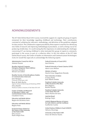 6
ACKNOWLEDGEMENTS
The ICT Kids Online Brazil 2012 survey received the support of a significant group of experts
renowned for their knowledge regarding childhood and technology. Their contributions
consisted of validating the indicators, methodology, and definition of the guidelines adopted
for data analysis. The collaborative support provided by these experts is essential for identifying
new fields of research and improving methodological procedures, as well as being crucial for
producing reliable data. It is worth noting that the importance of understanding the challenges
concerning ICT use during childhood is what motivated this group of experts to voluntarily
participate in the survey as part of a collective effort. In this first edition of the ICT Kids
Online Brazil survey, the Center of Studies on Information and Communications Technologies
(Cetic.br) would like especially to acknowledge the following experts:
Administrative Council for NIC.br
Antonio Tavares
Brazilian National Computer
Emergency Response Team (CERT.br)
Lucimara Desiderá
Miriam von Zuben
Brazilian Society of Interdisciplinary Studies
in Communication (Intercom)
Jane Marques
University of São Paulo (USP)
Rose de Melo Rocha
Superior School of Advertising and Marketing (ESPM)
Silvia Borelli
Pontifical Catholic University of São Paulo (PUC-SP)
Center of Studies and Research
in Education, Culture, and
Communitarian Action (Cenpec)
Claudemir Viana	
Education and Media Adviser
Regina de Alcântara Assis
Education and Media Adviser
Regina Festa
Escola do Futuro (School of
the Future) of the University
of São Paulo (USP)
Drica Guzzi
Paulo Sérgio Pires
Federal University of Ceará (UFC)
Ines Vitorino
Federal University of Santa Catarina (UFSC)
Maria Luiza Belloni
Ministry of Justice
Danilo Cesar Maganhoto Doneda
New University of Lisbon
Cristina Ponte
José Alberto Simões
Pontifical Catholic University
of Rio de Janeiro (PUC-Rio)
Rita Migliora
Rosália Duarte
Pontifical Catholic University
of São Paulo (PUC-SP)
Maria Paulina de Assis
SaferNet Brasil
Rodrigo Nejm
UNESCO Regional Bureau of Science
for Latin America and the Caribbean
Guilherme Canela
United Nations Children’s Fund (UNICEF)
Adriana Alvarenga
University of São Paulo (USP)
Ismar de Oliveira Soares
 