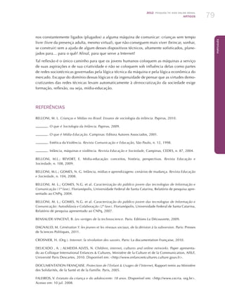 2012 Pesquisa TIC kids online brasil
ARTIGOS 79
Português
nos constantemente ligados (plugados) a alguma máquina de comunicar: crianças sem tempo
livre (livre da presença adulta, mesmo virtual), que não conseguem mais viver (brincar, sonhar,
se construir) sem a ajuda de algum desses dispositivos técnicos, altamente sofisticados, plane-
jados para… para o quê? Afinal, para que serve a Internet?
Tal reflexão é o único caminho para que os jovens humanos coloquem as máquinas a serviço
de suas aspirações e de sua criatividade e não se coloquem sob influência delas como partes
de redes sociotécnicas governadas pela lógica técnica da máquina e pela lógica econômica do
mercado. Escapar do domínio dessas lógicas e da ingenuidade de pensar que as virtudes demo-
cratizantes das redes técnicas levam automaticamente à democratização da sociedade exige
formação, reflexão, ou seja, mídia-educação.
REFERÊNCIAS
BELLONI, M. L. Crianças e Mídias no Brasil. Ensaios de sociologia da infância. Papirus, 2010.
. O que é Sociologia da Infância. Papirus, 2009.
. O que é Mídia-Educação. Campinas: Editora Autores Associados, 2001.
. Estética da Violência. Revista Comunicação e Educação, São Paulo, n. 12, 1998.
. Infância, máquinas e violência. Revista Educação e Sociedade, Campinas, CEDES, n. 87, 2004.
BELLONI, M.L.; BEVORT, E. Mídia-educação: conceitos, história, perspectivas. Revista Educação e
Sociedade, n. 108, 2009.
BELLONI, M.L.; GOMES, N. G. Infância, mídias e aprendizagens: cenários de mudança. Revista Educação
e Sociedade, n. 104, 2008.
BELLONI, M. L.; GOMES, N.G. et al. Caracterização do público jovem das tecnologias de Informação e
Comunicação (1ª fase). Florianópolis, Universidade Federal de Santa Catarina, Relatório de pesquisa apre-
sentado ao CNPq, 2004.
BELLONI, M. L.; GOMES, N.G. et al. Caracterização do público jovem das tecnologias de Informação e
Comunicação: Autodidaxia e Colaboração (2ª fase). Florianópolis, Universidade Federal de Santa Catarina,
Relatório de pesquisa apresentado ao CNPq, 2007.
BENSAUDE-VINCENT, B. Les vertiges de la technoscience. Paris: Editions La Découverte, 2009.
DAGNAUD, M. Génération Y: les jeunes et les réseaux sociaux, de la dérision à la subversion. Paris: Presses
de Sciences Politiques, 2011.
CROSNIER, H. (Org.). Internet: la révolution des savoirs. Paris: La documentation Française, 2010.
DELICADO , A. ; ALMEIDA ALVES, N. Children, internet, cultures and online networks. Paper apresenta-
do ao Colloque International Enfances  Cultures, Ministère de la Culture et de la Communication, AISLF,
Université Paris Descartes, 2010. Disponível em: http://www.enfanceetcultures.culture.gouv.fr.
Documentation Française. Protection de l’Enfant  Usages de l’Internet, Rapport remis au Ministère
des Solidarités, de la Santé et de la Famille. Paris, 2005.
FALEIROS, V. Estatuto da criança e do adolescente: 18 anos. Disponível em: http://www.cecria. org.br.
Acesso em: 10 jul. 2008.
 