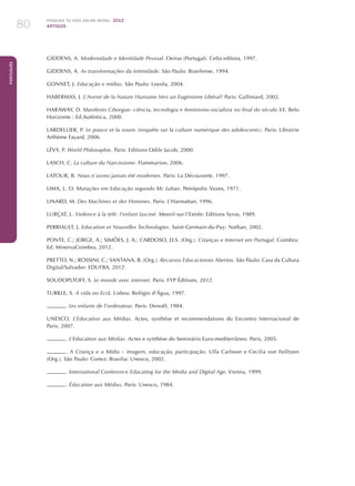 Pesquisa TIC kids online brasil 2012
ARTIGOS80
Português
GIDDENS, A. Modernidade e Identidade Pessoal. Oeiras (Portugal): Celta editora, 1997.
GIDDENS, A. As transformações da intimidade. São Paulo: Brasilense, 1994.
GONNET, J. Educação e mídias. São Paulo: Loyola, 2004.
HABERMAS, J. L’Avenir de la Nature Humaine.Vers un Eugénisme Libéral? Paris: Gallimard, 2002.
HARAWAY, D. Manifesto Ciborgue: ciência, tecnologia e feminismo-socialista no final do século XX. Belo
Horizonte : Ed.Autêntica, 2000.
LARDELLIER, P. Le pouce et la souris (enquête sur la culture numérique des adolescents). Paris: Librairie
Arthème Fayard, 2006.
LÉVY, P. World Philosophie. Paris: Editions Odile Jacob, 2000.
LASCH, C. La culture du Narcissisme. Flammarion, 2006.
LATOUR, B. Nous n’avons jamais été modernes. Paris: La Découverte, 1997.
LIMA, L. O. Mutações em Educação segundo Mc Luhan. Petrópolis: Vozes, 1971.
LINARD, M. Des Machines et des Hommes. Paris: L’Harmattan, 1996.
LURÇAT, L. Violence à la télé: l’enfant fasciné. Mesnil-sur-l’Estrée: Editions Syros, 1989.
PERRIAULT, J. Education et Nouvelles Technologies. Saint-Germain-du-Puy: Nathan, 2002.
PONTE, C.; JORGE, A.; SIMÕES, J. A.; CARDOSO, D.S. (Org.). Crianças e Internet em Portugal. Coimbra:
Ed. MinervaCoimbra, 2012.
PRETTO, N.; ROSSINI, C.; SANTANA, B. (Org.). Recursos Educacionais Abertos. São Paulo: Casa da Cultura
Digital/Salvador: EDUFBA, 2012.
SOUDOPLTOFF, S. Le monde avec internet. Paris: FYP Éditions, 2012.
TURKLE, S. A vida no Ecrã. Lisboa: Relógio d’Água, 1997.
. Les enfants de l’ordinateur. Paris: Denoël, 1984.
UNESCO. L’Education aux Médias. Actes, synthèse et recommendations do Encontro Internacional de
Paris, 2007.
. L’Education aux Médias. Actes e synthèse do Seminário Euro-mediterrâneo. Paris, 2005.
. A Criança e a Mídia – imagem, educação, participação. Ulla Carlsson e Cecilia von Feilitzen
(Org.). São Paulo: Cortez; Brasilia: Unesco, 2002.
. International Conference Educating for the Media and Digital Age. Vienna, 1999.
. Éducation aux Médias. Paris: Unesco, 1984.
 