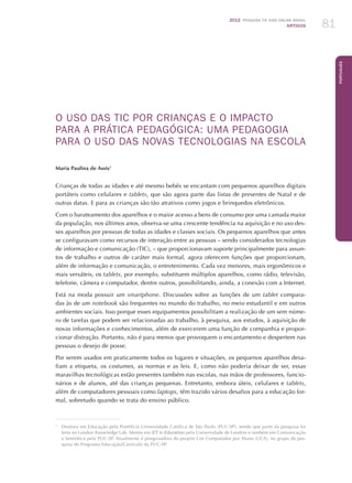 2012 Pesquisa TIC kids online brasil
ARTIGOS 81
Português
O USO DAS TIC POR CRIANÇAS E O IMPACTO
PARA A PRÁTICA PEDAGÓGICA: UMA PEDAGOGIA
PARA O USO DAS NOVAS TECNOLOGIAS NA ESCOLA
Maria Paulina de Assis1
Crianças de todas as idades e até mesmo bebês se encantam com pequenos aparelhos digitais
portáteis como celulares e tablets, que são agora parte das listas de presentes de Natal e de
outras datas. E para as crianças são tão atrativos como jogos e brinquedos eletrônicos.
Com o barateamento dos aparelhos e o maior acesso a bens de consumo por uma camada maior
da população, nos últimos anos, observa-se uma crescente tendência na aquisição e no uso des-
ses aparelhos por pessoas de todas as idades e classes sociais. Os pequenos aparelhos que antes
se configuravam como recursos de interação entre as pessoas – sendo considerados tecnologias
de informação e comunicação (TIC), – que proporcionavam suporte principalmente para assun-
tos de trabalho e outros de caráter mais formal, agora oferecem funções que proporcionam,
além de informação e comunicação, o entretenimento. Cada vez menores, mais ergonômicos e
mais versáteis, os tablets, por exemplo, substituem múltiplos aparelhos, como rádio, televisão,
telefone, câmera e computador, dentre outros, possibilitando, ainda, a conexão com a Internet.
Está na moda possuir um smartphone. Discussões sobre as funções de um tablet compara-
das às de um notebook são frequentes no mundo do trabalho, no meio estudantil e em outros
ambientes sociais. Isso porque esses equipamentos possibilitam a realização de um sem núme-
ro de tarefas que podem ser relacionadas ao trabalho, à pesquisa, aos estudos, à aquisição de
novas informações e conhecimentos, além de exercerem uma função de companhia e propor-
cionar distração. Portanto, não é para menos que provoquem o encantamento e despertem nas
pessoas o desejo de posse.
Por serem usados em praticamente todos os lugares e situações, os pequenos aparelhos desa-
fiam a etiqueta, os costumes, as normas e as leis. E, como não poderia deixar de ser, essas
maravilhas tecnológicas estão presentes também nas escolas, nas mãos de professores, funcio-
nários e de alunos, até das crianças pequenas. Entretanto, embora úteis, celulares e tablets,
além de computadores pessoais como laptops, têm trazido vários desafios para a educação for-
mal, sobretudo quando se trata do ensino público.
1
	 Doutora em Educação pela Pontifícia Universidade Católica de São Paulo (PUC-SP), sendo que parte da pesquisa foi
feita no London Knowledge Lab. Mestre em ICT in Education pela Universidade de Londres e também em Comunicação
e Semiótica pela PUC-SP. Atualmente é pesquisadora do projeto Um Computador por Aluno (UCA), no grupo de pes-
quisa do Programa Educação/Currículo da PUC-SP.
 